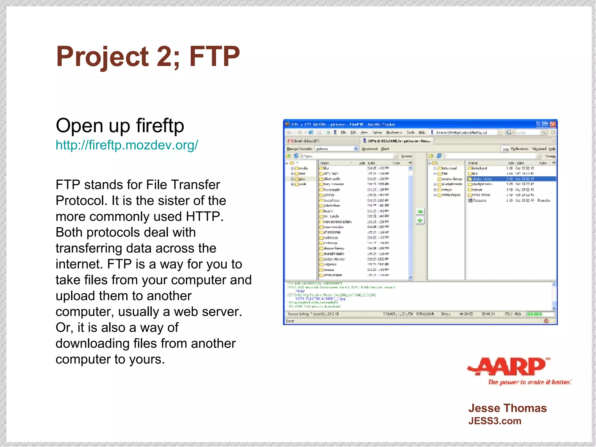 Project 2; FTP Open up fireftp http://fireftp.mozdev.org/ FTP stands for File Transfer Protocol. It is the sister of the more commonly used HTTP. Both protocols deal with transferring data across the internet. FTP is a way for you to take files from your computer and upload them to another computer, usually a web server. Or, it is also a way of downloading files from another computer to yours. 