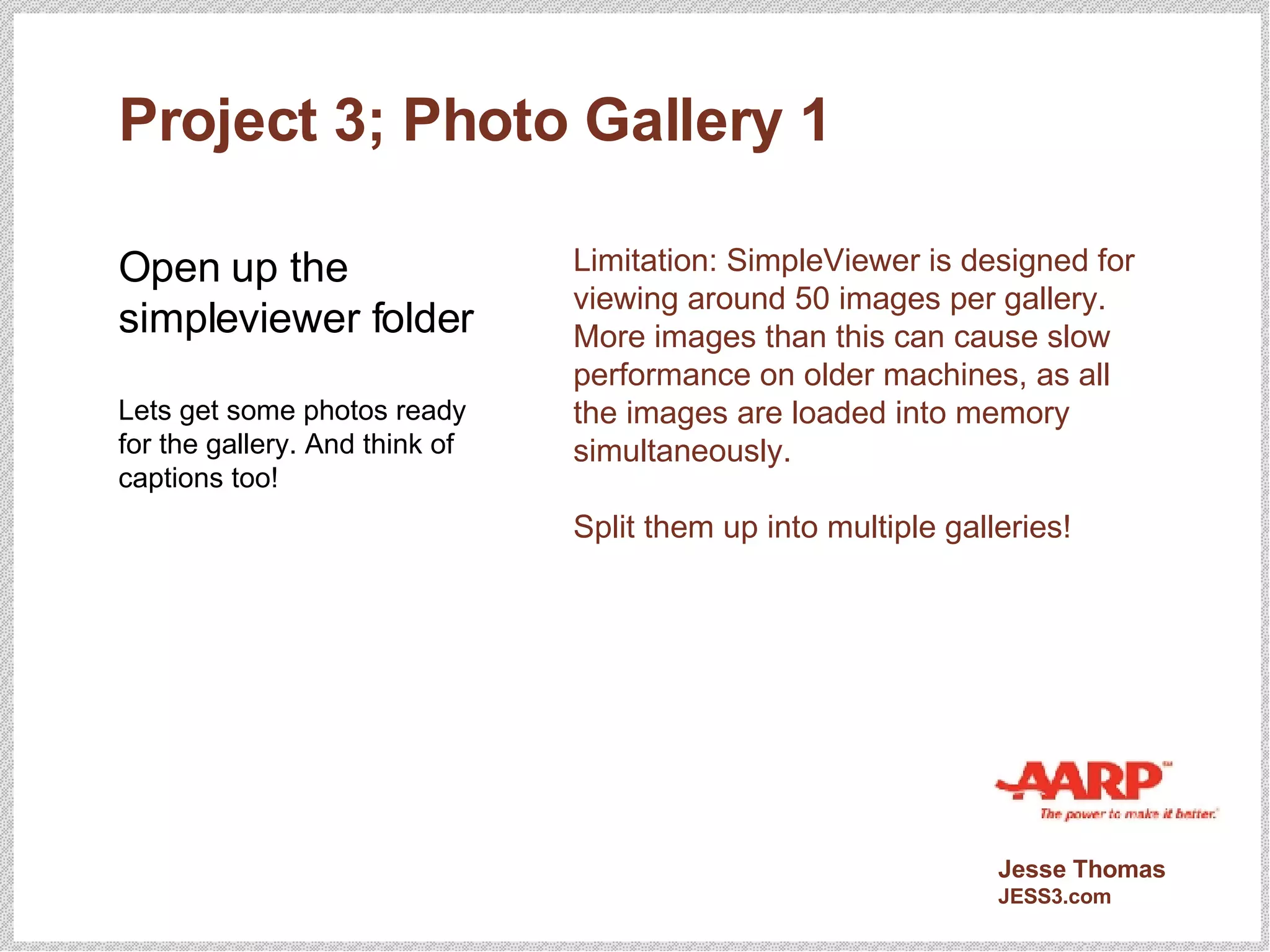 Project 3; Photo Gallery 1 Open up the simpleviewer folder Lets get some photos ready for the gallery. And think of captions too! Limitation: SimpleViewer is designed for viewing around 50 images per gallery. More images than this can cause slow performance on older machines, as all the images are loaded into memory simultaneously. Split them up into multiple galleries! 