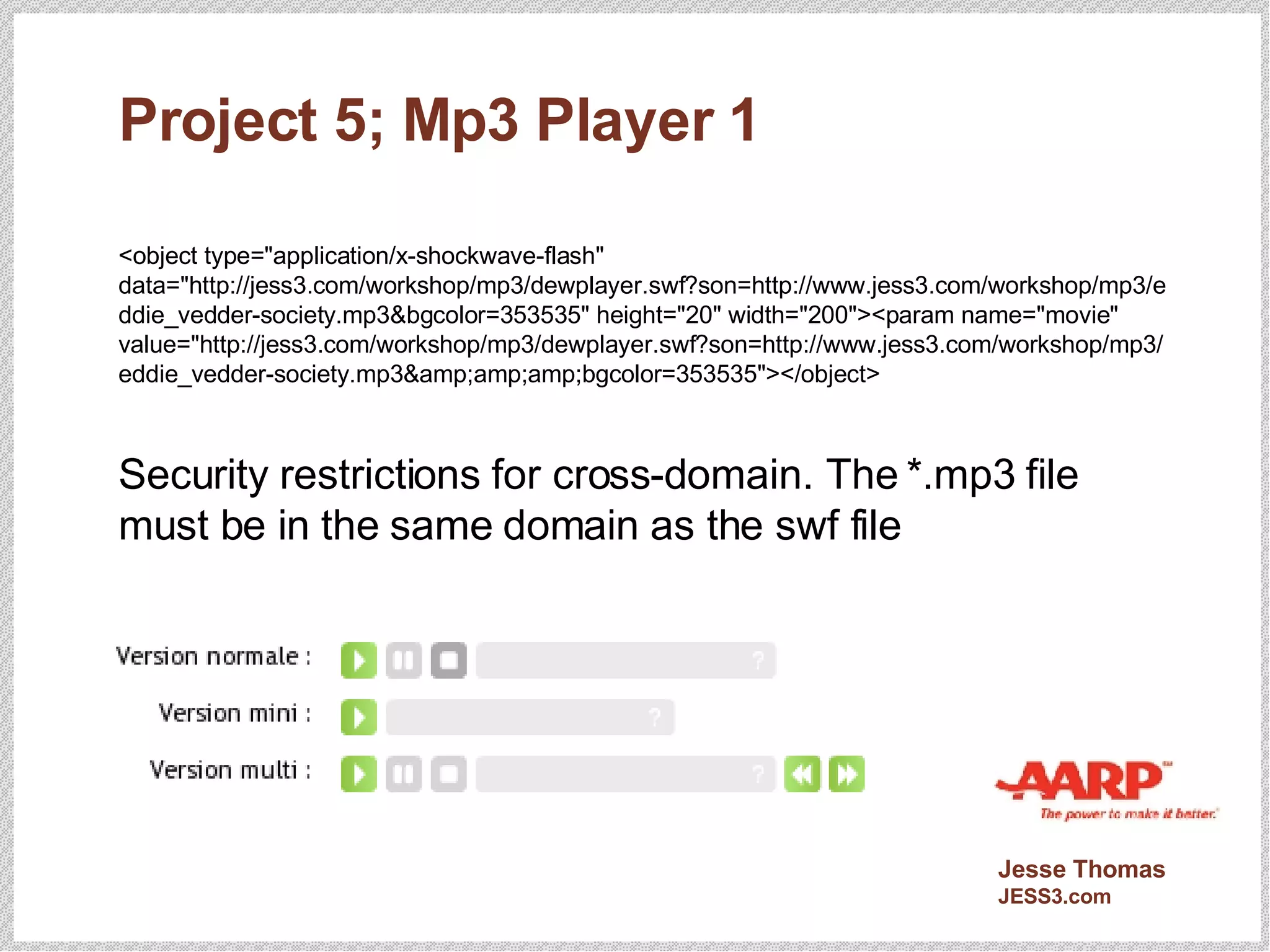 Project 5; Mp3 Player 1 <object type="application/x-shockwave-flash" data="http://jess3.com/workshop/mp3/dewplayer.swf?son=http://www.jess3.com/workshop/mp3/eddie_vedder-society.mp3&bgcolor=353535" height="20" width="200"><param name="movie" value="http://jess3.com/workshop/mp3/dewplayer.swf?son=http://www.jess3.com/workshop/mp3/eddie_vedder-society.mp3&amp;amp;amp;bgcolor=353535"></object> Security restrictions for cross-domain. The *.mp3 file must be in the same domain as the swf file 