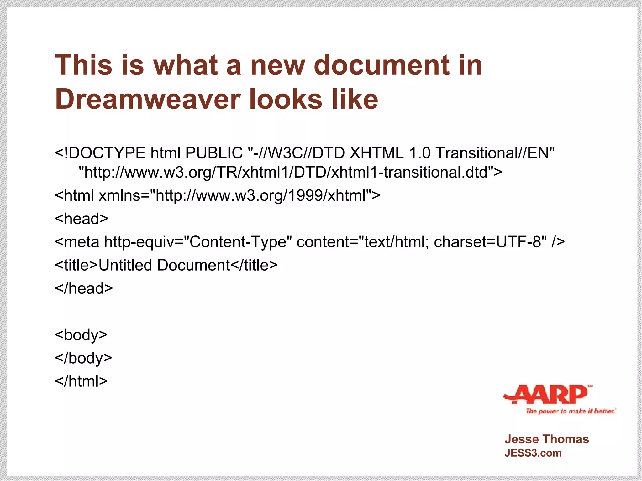 This is what a new document in Dreamweaver looks like <!DOCTYPE html PUBLIC "-//W3C//DTD XHTML 1.0 Transitional//EN" "http://www.w3.org/TR/xhtml1/DTD/xhtml1-transitional.dtd"> <html xmlns="http://www.w3.org/1999/xhtml"> <head> <meta http-equiv="Content-Type" content="text/html; charset=UTF-8" /> <title>Untitled Document</title> </head> <body> </body> </html> 