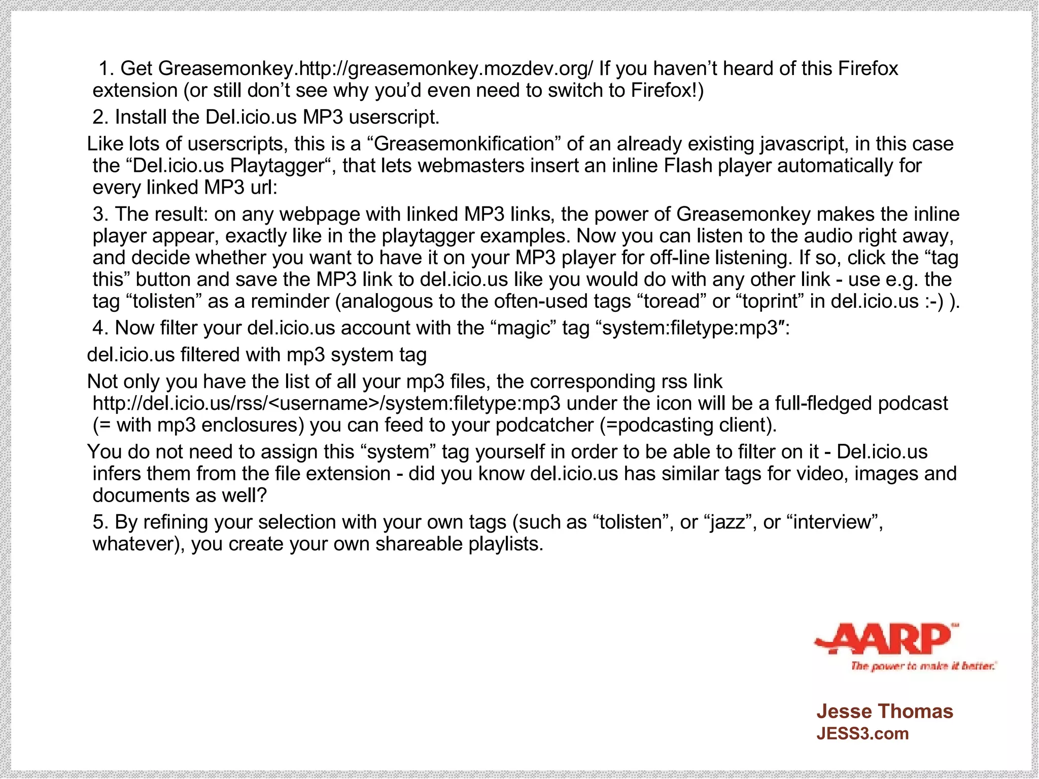   1. Get Greasemonkey.http://greasemonkey.mozdev.org/ If you haven’t heard of this Firefox extension (or still don’t see why you’d even need to switch to Firefox!)  2. Install the Del.icio.us MP3 userscript. Like lots of userscripts, this is a “Greasemonkification” of an already existing javascript, in this case the “Del.icio.us Playtagger“, that lets webmasters insert an inline Flash player automatically for every linked MP3 url: 3. The result: on any webpage with linked MP3 links, the power of Greasemonkey makes the inline player appear, exactly like in the playtagger examples. Now you can listen to the audio right away, and decide whether you want to have it on your MP3 player for off-line listening. If so, click the “tag this” button and save the MP3 link to del.icio.us like you would do with any other link - use e.g. the tag “tolisten” as a reminder (analogous to the often-used tags “toread” or “toprint” in del.icio.us :-) ). 4. Now filter your del.icio.us account with the “magic” tag “system:filetype:mp3″: del.icio.us filtered with mp3 system tag Not only you have the list of all your mp3 files, the corresponding rss link http://del.icio.us/rss/<username>/system:filetype:mp3 under the icon will be a full-fledged podcast (= with mp3 enclosures) you can feed to your podcatcher (=podcasting client). You do not need to assign this “system” tag yourself in order to be able to filter on it - Del.icio.us infers them from the file extension - did you know del.icio.us has similar tags for video, images and documents as well? 5. By refining your selection with your own tags (such as “tolisten”, or “jazz”, or “interview”, whatever), you create your own shareable playlists. 