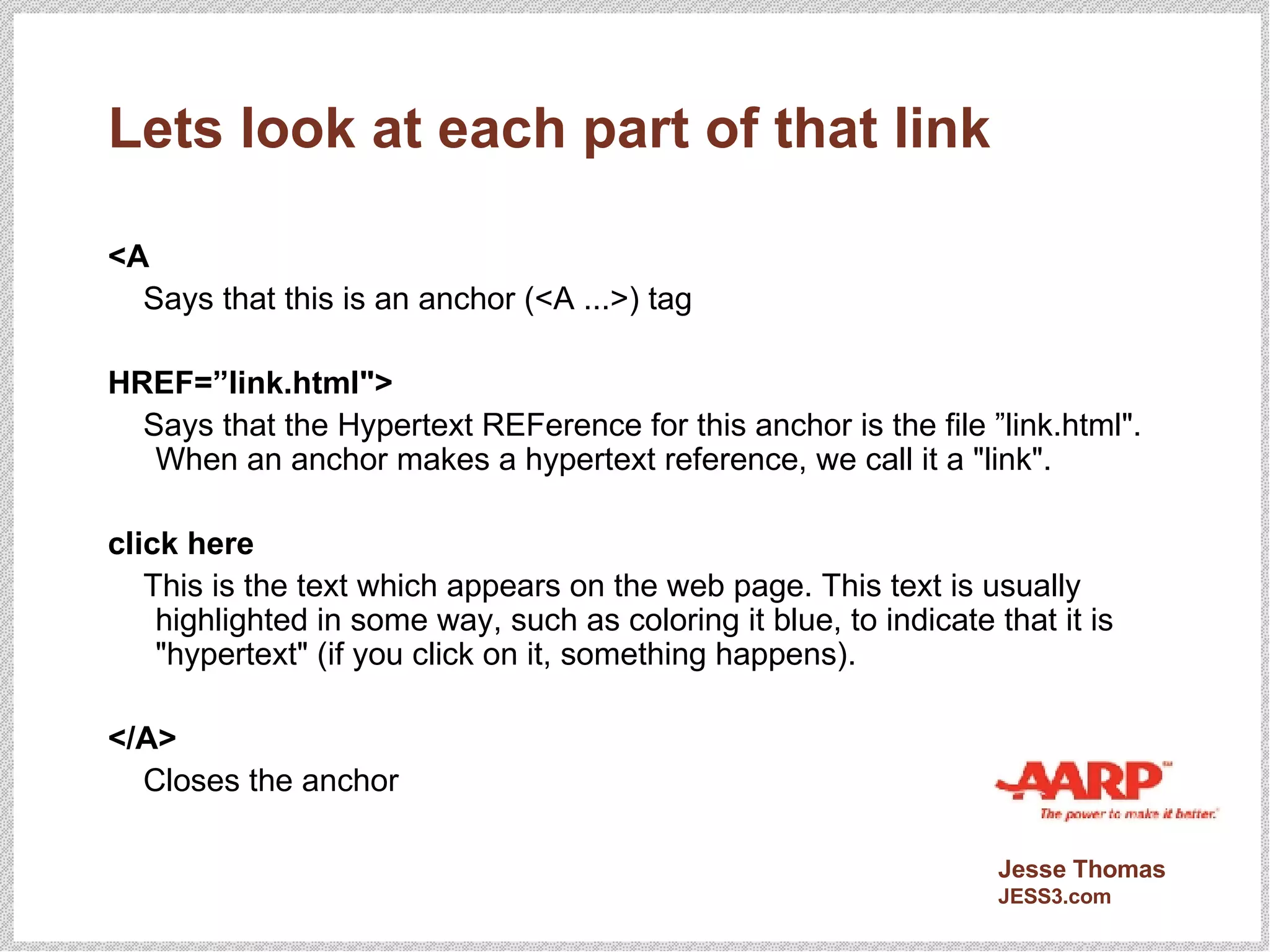 Lets look at each part of that link <A Says that this is an anchor (<A ...>) tag HREF=”link.html"> Says that the Hypertext REFerence for this anchor is the file ”link.html". When an anchor makes a hypertext reference, we call it a "link". click here This is the text which appears on the web page. This text is usually highlighted in some way, such as coloring it blue, to indicate that it is "hypertext" (if you click on it, something happens). </A> Closes the anchor  