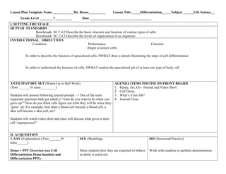 Lesson Plan Template Name ____________Ms. Russo__________
Grade Level ________7__________

Lesson Title _____Differentiation_____ Subject ______Life Science__

Date ____________________________________

I. SETTING THE STAGE
HCPS III STANDARDS
Benchmark SC.7.4.2 Describe the basic structure and function of various types of cells
Benchmark SC.7.4.3 Describe the levels of organization in an organism
INSTRUCTIONAL OBJECTIVES
Condition
Performance
Criterion
(begin w/action verb)
In order to describe the function of specialized cells, SWBAT draw a sketch illustrating the steps of cell differentiation

In order to understand the function of cells, SWBAT explain the specialized job of at least one type of body cell

ANTICIPATORY SET (Warm-Up or Bell Work)
(Time ______10 mins_________)
Students will answer following journal prompt - > One of the most
important questions kids get asked is “what do you want to be when you
grow up?” How do you think cells figure out what they will be when they
„grow‟ up. For example, how does a blood cell become a blood cell, a
skin cell become a skin cell, etc?

AGENDA ITEMS POSTED ON FRONT BOARD
1. Ready, Set, Go - Journal and Video Short
2. Cell Demo
3. What‟s Your Job?
4. Journal Close

Students will watch video short and class will discuss what gives a stem
cell „superpowers?‟

II. ACQUISITION
1. SAY (Explanation) (Time ______30
mins______)
Demo + PPT Overview (see Cell
Differentiation Demo handout and
Differentiation PPT):

SEE (Modeling)

DO (Structured Practice)

Show students how they are expected to behave
as demo is acted out.

Work with students to perform demonstration

 