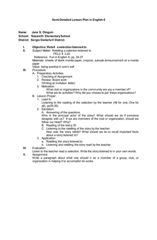 Semi-Detailed Lesson Plan in English 6
Name: Jane S. Ologuin
School: Nazareth ElementarySchool
District: Sergio Osmeña II District
I. Objective:Retell a selection listened to
II. Subject Matter: Retelling a selection listened to
PELC II. 3.20
Reference: Fun in English 6, pp. 34-37
Materials: sheets of blank manila paper, crayons, sample announcement on a manila
paper
Value: being positive in one’s self
III. Procedure:
A. Preparatory Activities
1. Checking of Assignment
2. Review: Board work
(Writing an invitation letter)
3. Motivation:
What club or organizations in the community are you a member of?
What are its activities? Why did you choose to join these organizations?
B. Lesson Proper:
1. Lead In:
Listening to the reading of the selection by the teacher (All for one; One for
all), pp35-36)
2. Elicitation:
A. Answering of the questions
Who is the principal actor of the story? What should we do if someone
disagree with us? If we are members of the club or organization, should we
follow our head? Why?
B. Reading of the text p.35
C. Listening to the retelling of the story by the teacher.
How was the story retold? What should we do to recall important facts
about a story listened to?
3. Application:
a. Retelling the story listened to
b. Listening and retelling the story read by the teacher.
IV. Evaluation:
Listen to the teacher read a selection. Write the story listened to in your own words.
V. Assignment:
Write a paragraph about what one should o as a member of a group, club, or
organization in helping it to accomplish its works.
 