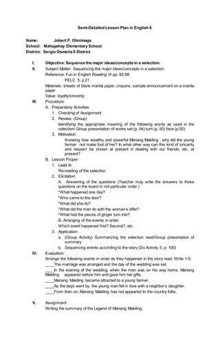Semi-Detailed Lesson Plan in English 6 
Name: Jobert P. Obnimaga 
School: Mahayahay Elementary School 
District: Sergio Osmeña II District 
I. Objective: Sequence the major ideas/concepts in a selection. 
II. Subject Matter: Sequencing the major ideas/concepts in a selection. 
Reference: Fun in English Reading VI pp. 82-88 
PELC 5, p.21 
Materials: sheets of blank manila paper, crayons, sample announcement on a manila 
paper 
Value: loyalty/sincerity 
III. Procedure: 
A. Preparatory Activities 
1. Checking of Assignment 
2. Review: (Group) 
Identifying the appropriate meaning of the following words as used in the 
selection/ Group presentation of works set (p. 94) turn (p. 93) face (p.92) 
3. Motivation: 
Knowing how wealthy and powerful Mariang Makiling , why did the young 
farmer not make fool of her? In what other way can this kind of sincerity 
and respect be shown at present in dealing with our friends, etc. at 
present? 
B. Lesson Proper: 
1. Lead In: 
Re-reading of the selection 
2. Elicitation: 
A. Answering of the questions (Teacher may write the answers to these 
questions on the board in not particular order.) 
*What happened one day? 
*Who came to the door? 
*What did she do? 
*What did the man do with the woman’s offer? 
*What had the pieces of ginger turn into? 
B. Arranging of the events in order. 
Which event happened frist? Second?, etc. 
3. Application: 
a. (Group Activity) Summarizing the selection read/Group presentation of 
summary 
b. Sequencing events according to the story (Do Activity 5, p. 100) 
IV. Evaluation: 
Arrange the following events in order as they happened in the story read. Write 1-5. 
____The marriage was arranged and the day of the wedding was set. 
____In the evening of the wedding, when the man was on his way home, Mariang 
Makiling appeared before him and gave him her gifts. 
____Mariang Makiling became attracted to a young farmer. 
____As the days went by, the young man fell in love with a neighbor’s daughter. 
____From then on, Mariang Makiling has not appeared to the country folks. 
V. Assignment: 
Writing the summary of the Legend of Mariang Makiling. 
 