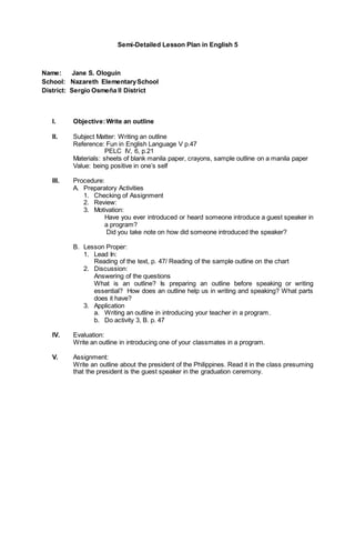 Semi-Detailed Lesson Plan in English 5
Name: Jane S. Ologuin
School: Nazareth ElementarySchool
District: Sergio Osmeña II District
I. Objective:Write an outline
II. Subject Matter: Writing an outline
Reference: Fun in English Language V p.47
PELC IV, 6, p.21
Materials: sheets of blank manila paper, crayons, sample outline on a manila paper
Value: being positive in one’s self
III. Procedure:
A. Preparatory Activities
1. Checking of Assignment
2. Review:
3. Motivation:
Have you ever introduced or heard someone introduce a guest speaker in
a program?
Did you take note on how did someone introduced the speaker?
B. Lesson Proper:
1. Lead In:
Reading of the text, p. 47/ Reading of the sample outline on the chart
2. Discussion:
Answering of the questions
What is an outline? Is preparing an outline before speaking or writing
essential? How does an outline help us in writing and speaking? What parts
does it have?
3. Application
a. Writing an outline in introducing your teacher in a program.
b. Do activity 3, B. p. 47
IV. Evaluation:
Write an outline in introducing one of your classmates in a program.
V. Assignment:
Write an outline about the president of the Philippines. Read it in the class presuming
that the president is the guest speaker in the graduation ceremony.
 