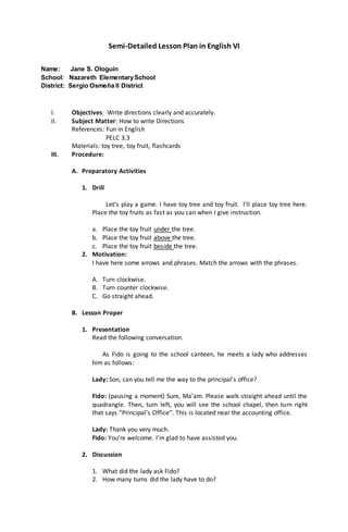 Semi-Detailed Lesson Plan in English VI
Name: Jane S. Ologuin
School: Nazareth ElementarySchool
District: Sergio Osmeña II District
I. Objectives: Write directions clearly and accurately.
II. Subject Matter: How to write Directions
References: Fun in English
PELC 3.3
Materials: toy tree, toy fruit, flashcards
III. Procedure:
A. Preparatory Activities
1. Drill
Let’s play a game. I have toy tree and toy fruit. I’ll place toy tree here.
Place the toy fruits as fast as you can when I give instruction.
a. Place the toy fruit under the tree.
b. Place the toy fruit above the tree.
c. Place the toy fruit beside the tree.
2. Motivation:
I have here some arrows and phrases. Match the arrows with the phrases.
A. Turn clockwise.
B. Turn counter clockwise.
C. Go straight ahead.
B. Lesson Proper
1. Presentation
Read the following conversation.
As Fido is going to the school canteen, he meets a lady who addresses
him as follows:
Lady: Son, can you tell me the way to the principal’s office?
Fido: (pausing a moment) Sure, Ma’am. Please walk straight ahead until the
quadrangle. Then, turn left, you will see the school chapel, then turn right
that says “Principal’s Office”. This is located near the accounting office.
Lady: Thank you very much.
Fido: You’re welcome. I’m glad to have assisted you.
2. Discussion
1. What did the lady ask Fido?
2. How many turns did the lady have to do?
 
