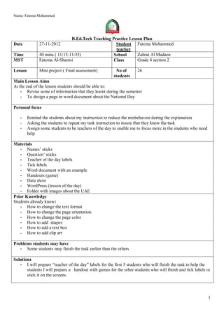 Name: Fatema Mohammed




                                B.Ed.Tech Teaching Practice Lesson Plan
Date           27-11-2012                            Student Fatema Mohammed
                                                     teacher
Time           40 mins ( 11:15-11:55)               School      Zahrat Al Madaen
MST            Fatema Al-Shamsi                     Class       Grade 4 section 2

Lesson         Mini project ( Final assessment)          No of       26
                                                        students
Main Lesson Aims
At the end of the lesson students should be able to:
    - Revise some of information that they learnt during the semester
    - To design a page in word document about the National Day

Personal focus

   -     Remind the students about my instruction to reduce the misbehavior during the explanation
   -     Asking the students to repeat my task instruction to insure that they know the task
   -     Assign some students to be teachers of the day to enable me to focus more in the students who need
         help

Materials
   - Names’ sticks
   - Question’ sticks
   - Teacher of the day labels
   - Tick labels
   - Word document with an example
   - Handouts (game)
   - Data show
   - WordPress (lesson of the day)
   - Folder with images about the UAE
Prior Knowledge
Students already know:
   - How to change the text format
   - How to change the page orientation
   - How to change the page color
   - How to add shapes
   - How to add a text box
   - How to add clip art

Problems students may have
   - Some students may finish the task earlier than the others

Solutions
   - I will prepare “teacher of the day” labels for the first 5 students who will finish the task to help the
       students I will prepare a handout with games for the other students who will finish and tick labels to
       stick it on the screens.




                                                                                                              1
 