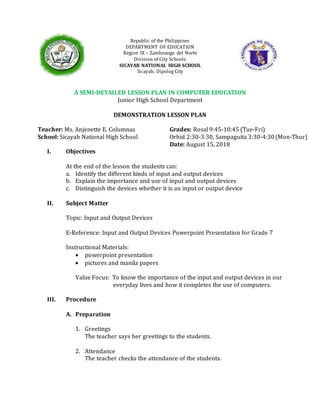 (Mon-Thur)
Republic of the Philippines
DEPARTMENT OF EDUCATION
Region IX – Zamboanga del Norte
Division of City Schools
SICAYAB NATIONAL HIGH SCHOOL
Sicayab, Dipolog City
A SEMI-DETAILED LESSON PLAN IN COMPUTER EDUCATION
Junior High School Department
DEMONSTRATION LESSON PLAN
Teacher: Ms. Anjenette E. Columnas Grades: Rosal 9:45-10:45 (Tue-Fri)
School: Sicayab National High School Orhid 2:30-3:30, Sampaguita 3:30-4:30
Date: August 15, 2018
I. Objectives
At the end of the lesson the students can:
a. Identify the different kinds of input and output devices
b. Explain the importance and use of input and output devices
c. Distinguish the devices whether it is an input or output device
II. Subject Matter
Topic: Input and Output Devices
E-Reference: Input and Output Devices Powerpoint Presentation for Grade 7
Instructional Materials:
 powerpoint presentation
 pictures and manila papers
Value Focus: To know the importance of the input and output devices in our
everyday lives and how it completes the use of computers.
III. Procedure
A. Preparation
1. Greetings
The teacher says her greetings to the students.
2. Attendance
The teacher checks the attendance of the students.
 
