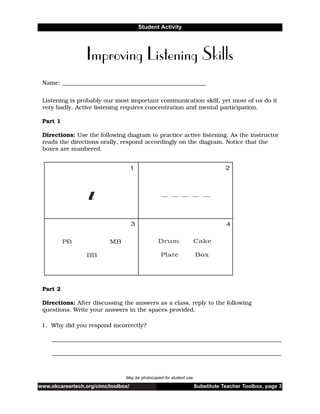 www.okcareertech.org/cimc/toolbox/ Substitute Teacher Toolbox, page 3
Student Activity
Improving Listening Skills
May be photocopied for student use.
Name: __________________________________________________
Listening is probably our most important communication skill, yet most of us do it
very badly. Active listening requires concentration and mental participation.
Part 1
Directions: Use the following diagram to practice active listening. As the instructor
reads the directions orally, respond accordingly on the diagram. Notice that the
boxes are numbered.
Part 2
Directions: After discussing the answers as a class, reply to the following
questions. Write your answers in the spaces provided.
1. Why did you respond incorrectly?
________________________________________________________________________________
________________________________________________________________________________
 