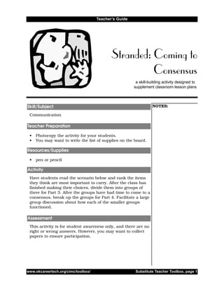 a skill-building activity designed to
supplement classroom lesson plans
Stranded: Coming to
Consensus
Teacher’s Guide
NOTES:
Communication
• Photocopy the activity for your students.
• You may want to write the list of supplies on the board.
• pen or pencil
Have students read the scenario below and rank the items
they think are most important to carry. After the class has
finished making their choices, divide them into groups of
three for Part 3. After the groups have had time to come to a
consensus, break up the groups for Part 4. Facilitate a large
group discussion about how each of the smaller groups
functioned.
This activity is for student awareness only, and there are no
right or wrong answers. However, you may want to collect
papers to ensure participation.
Assessment
Activity
Resources/Supplies
Teacher Preparation
Skill/Subject
www.okcareertech.org/cimc/toolbox/ Substitute Teacher Toolbox, page 1
 