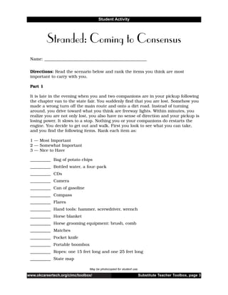 www.okcareertech.org/cimc/toolbox/ Substitute Teacher Toolbox, page 3
Student Activity
Stranded: Coming to Consensus
May be photocopied for student use.
Name: __________________________________________________
Directions: Read the scenario below and rank the items you think are most
important to carry with you.
Part 1
It is late in the evening when you and two companions are in your pickup following
the chapter van to the state fair. You suddenly find that you are lost. Somehow you
made a wrong turn off the main route and onto a dirt road. Instead of turning
around, you drive toward what you think are freeway lights. Within minutes, you
realize you are not only lost, you also have no sense of direction and your pickup is
losing power. It slows to a stop. Nothing you or your companions do restarts the
engine. You decide to get out and walk. First you look to see what you can take,
and you find the following items. Rank each item as:
1 — Most Important
2 — Somewhat Important
3 — Nice to Have
__________ Bag of potato chips
__________ Bottled water, a four-pack
__________ CDs
__________ Camera
__________ Can of gasoline
__________ Compass
__________ Flares
__________ Hand tools: hammer, screwdriver, wrench
__________ Horse blanket
__________ Horse grooming equipment: brush, comb
__________ Matches
__________ Pocket knife
__________ Portable boombox
__________ Ropes: one 15 feet long and one 25 feet long
__________ State map
 
