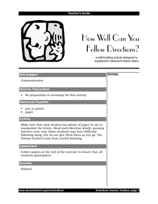 a skill-building activity designed to
supplement classroom lesson plans
How Well Can You
Follow Directions?
Teacher’s Guide
NOTES:
Communication
• No preparation is necessary for this activity.
• pen or pencil
• paper
Make sure that each student has plenty of paper to use to
manipulate the letters. Read each direction slowly, pausing
between each step. Some students may have difficulty
following along, but do not give them hints as you go. The
lessons learned come from careful listening.
Collect papers at the end of the exercise to ensure that all
students participated.
Holland
Answers
Assessment
Activity
Resources/Supplies
Teacher Preparation
Skill/Subject
www.okcareertech.org/cimc/toolbox/ Substitute Teacher Toolbox, page 1
 