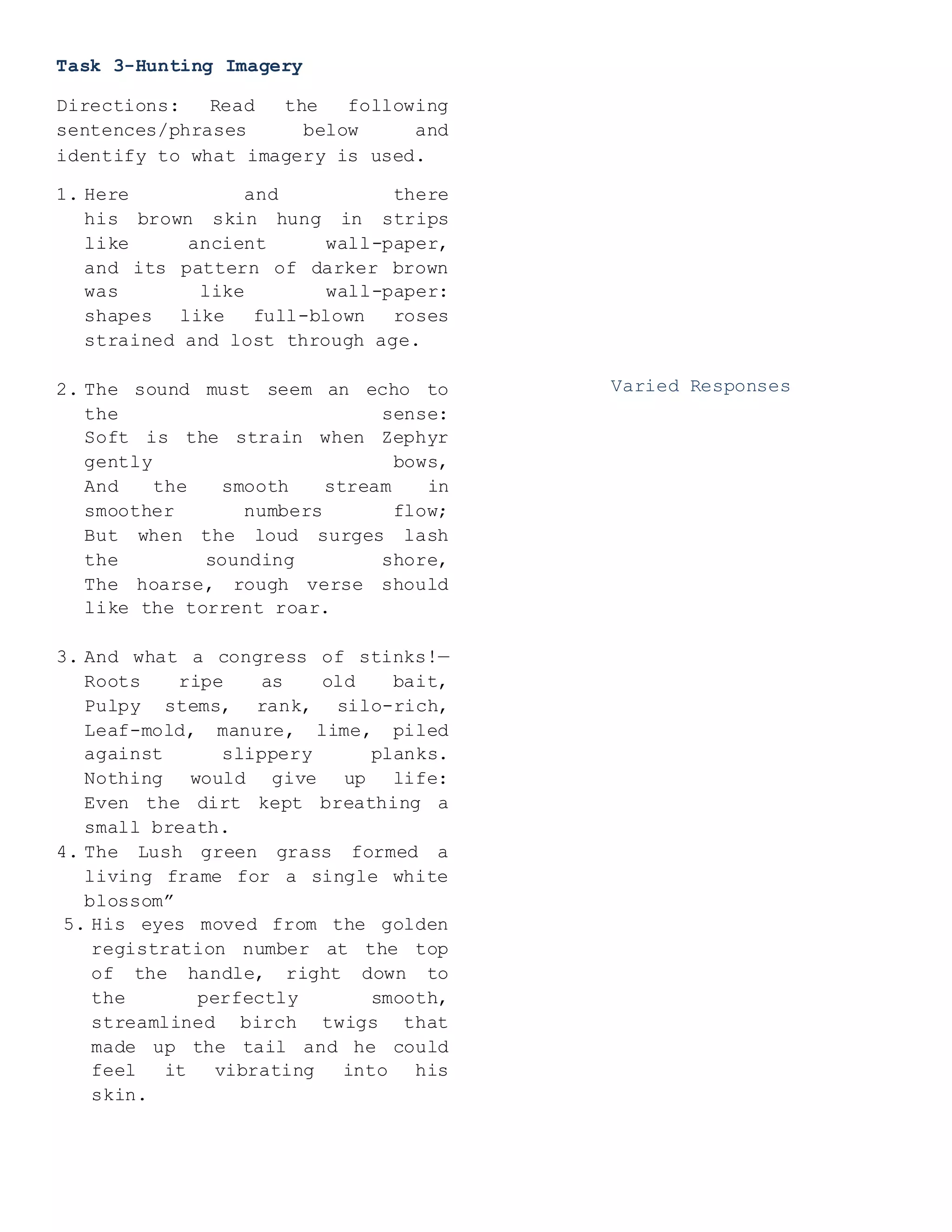 Task 3-Hunting Imagery
Directions: Read the following
sentences/phrases below and
identify to what imagery is used.
1. Here and there
his brown skin hung in strips
like ancient wall-paper,
and its pattern of darker brown
was like wall-paper:
shapes like full-blown roses
strained and lost through age.
2. The sound must seem an echo to
the sense:
Soft is the strain when Zephyr
gently bows,
And the smooth stream in
smoother numbers flow;
But when the loud surges lash
the sounding shore,
The hoarse, rough verse should
like the torrent roar.
3. And what a congress of stinks!—
Roots ripe as old bait,
Pulpy stems, rank, silo-rich,
Leaf-mold, manure, lime, piled
against slippery planks.
Nothing would give up life:
Even the dirt kept breathing a
small breath.
4. The Lush green grass formed a
living frame for a single white
blossom”
5. His eyes moved from the golden
registration number at the top
of the handle, right down to
the perfectly smooth,
streamlined birch twigs that
made up the tail and he could
feel it vibrating into his
skin.
Varied Responses
 