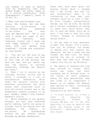 and indeed, it goes so heavily
with my disposition that this
goodly frame, the earth, seems to
me a sterile promontory.” (from
Shakespeare’s “ Hamlet”, Scene II
of Act II).
1.“When Jane and Elizabeth were
alone, the former, who had been
cautious in her praise of
Mr. Bingley before, expressed
to her sister how very
much she admired him.” “He is just
what a young man ought to be,”
said she, “sensible, good
humoured, lively; and I never saw
such happy manners! — so much
ease, with such perfect good
breeding!” (“Pride and Prejudice”
by Jane Austen)
2. “You are not the kind of guy
who would be at a place like this
at this time of the morning. But
here you are, and you cannot say
that the terrain is entirely
unfamiliar, although the details
are fuzzy.”
3. When I try to analyze my own
cravings, motives, actions and so
forth, I surrender to a sort of
retrospective imagination which
feeds the analytic faculty with
boundless alternatives and which
causes each visualized route to
fork and re-fork without end in the
maddeningly complex prospect of my
past (Humbert Humbert from Vladimir
Nabakov’s Lolita)
4. While standing in his parents
kitchen, you tell your boyfriend
you’re leaving. You’re not going to
college. You’re not buying into the
schedules, the credits, or
the points. No standardized
success for you (Pretty Little
Mistakes by Heather McElhatton)
There must have been about two
minutes during which I assumed
that I was killed. And that too
was interesting—I mean it is
interesting to know what your
thoughts would be at such a time.
My first thought, conventionally
enough, was for my wife. My second
was a violent resentment at having
to leave this world which, when
all is said and done, suits me so
well. I had time to feel this very
vividly. (Homage to Catalonia by
George Orwell).
5. You get home to your apartment
on West 12th Street. It’s a wreck.
Like you. No kidding. You wonder
if Amanda will ever explain her
desertion. She was a model and she
thought you were rich. You never
spotted she was an airhead. So
what does that make you? (Bright
Lights, Big City by Jay McInerny)
6. The family of Dashwood had long
been settled in Sussex. Their
estate was large, and their
residence was at Norland Park, in
the centre of their property,
where, for many generations, they
had lived in so respectable a
manner as to engage the general
good opinion of their surrounding
acquaintance (Sense and
Sensibility by Jane Austen)
7. "I could picture it. I have a
habit of imagining the
conversations between my
friends. We went out to the Cafe
Napolitain to have an aperitif and
watch the evening crowd on the
Boulevard." (Hemingway's The Sun
Also Rises)
 