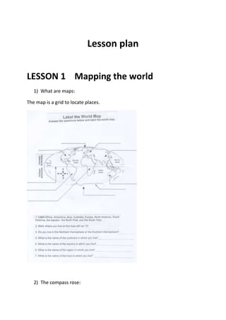 Lesson plan<br />LESSON 1    Mapping the world<br />What are maps: <br />The map is a grid to locate places. <br />The compass rose:<br />Maps usually include a compass rose.<br />Most maps are drawn with north at the top.<br />3) The latitude and the longitude<br />The equator is an imaginary line drawn on maps around the middle of the earth. It divides the world into a northern half and a southern half. Each half is called a hemisphere. <br />Latitude:<br />Latitude is an imaginary line which goes across the map from East to West.<br />The latitude lines have important numbers on them. Latitude 0° is also called the Equator.<br />Lines of latitude (or parallels) are always parallel to the equator. Latitude lines north of the Equator have numbers in degrees showing how far they are north of the equator. The North Pole is farthest North, therefore its latitude is 90°north.<br />Important lines of latitude include:<br />-The tropic of Cancer: Line of latitude 23.5°north of the equator<br />- The tropic of Capricorn: Line of latitude 23.5°south of the equator<br />b) longitude:<br />Lines of longitude (or meridians) are drawn up and down a map from north to south. The numbers on longitude lines tell us about how far east or west they are of an imaginary line called the Prime Meridian. The Prime Meridian runs through Greenwich, near London.    <br />You can find any place on earth by using latitude and longitude.<br />Lesson 2     Discovering Australia <br />Answer the following questions:<br />In which hemisphere is Australia situated?<br />Does the Tropic of Capricorn go across Australia?<br />Draw a red X at latitude 20°N, longitude 120°E on the map. <br /> Which is the most northern city in Australia?<br /> How many miles are there between Brisbane and Adelaide (using the scale on the map)?<br />What direction would you travel to go from Canberra to Darwin?<br />Which state of Australia is farthest South?<br />. <br />