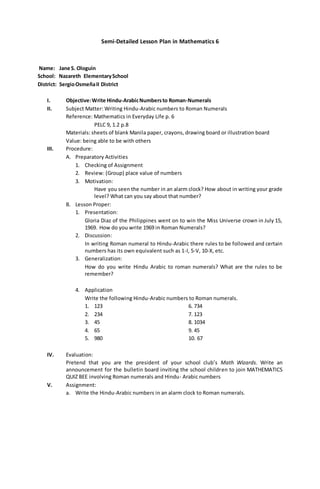 Semi-Detailed Lesson Plan in Mathematics 6
Name: Jane S. Ologuin
School: Nazareth ElementarySchool
District: SergioOsmeñaII District
I. Objective:Write Hindu-ArabicNumbersto Roman-Numerals
II. Subject Matter: Writing Hindu-Arabic numbers to Roman Numerals
Reference: Mathematics in Everyday Life p. 6
PELC 9, 1.2 p.8
Materials: sheets of blank Manila paper, crayons, drawing board or illustration board
Value: being able to be with others
III. Procedure:
A. Preparatory Activities
1. Checking of Assignment
2. Review: (Group) place value of numbers
3. Motivation:
Have you seen the number in an alarm clock? How about in writing your grade
level? What can you say about that number?
B. Lesson Proper:
1. Presentation:
Gloria Diaz of the Philippines went on to win the Miss Universe crown in July 15,
1969. How do you write 1969 in Roman Numerals?
2. Discussion:
In writing Roman numeral to Hindu-Arabic there rules to be followed and certain
numbers has its own equivalent such as 1-I, 5-V, 10-X, etc.
3. Generalization:
How do you write Hindu Arabic to roman numerals? What are the rules to be
remember?
4. Application
Write the following Hindu-Arabic numbers to Roman numerals.
1. 123 6. 734
2. 234 7. 123
3. 45 8. 1034
4. 65 9. 45
5. 980 10. 67
IV. Evaluation:
Pretend that you are the president of your school club’s Math Wizards. Write an
announcement for the bulletin board inviting the school children to join MATHEMATICS
QUIZ BEE involving Roman numerals and Hindu- Arabic numbers
V. Assignment:
a. Write the Hindu-Arabic numbers in an alarm clock to Roman numerals.
 