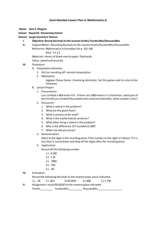 Semi-Detailed Lesson Plan in Mathematics 6 
Name: Jane S. Ologuin 
School: Nazareth Elementary School 
District: Sergio Osmeña II District 
I. Objective: Round decimals to the nearest tenths/ hundredths/thousandths 
II. Subject Matter: Rounding decimals to the nearest tenths/hundredths/thousandths 
Reference: Mathematics in Everyday Life p. 101-104 
PELC II F 2.2 
Materials: sheets of blank manila paper, flashcards 
Value: speed and accuracy 
III. Procedure: 
A. Preparatory Activities 
1. Drill on rounding off: mental computation 
2. Motivation: 
Agawan Panyo Game. (Involving decimals). Set the games and its rules to be 
followed. 
B. Lesson Proper: 
1. Presentation: 
Luis climbed a 483 meter hill. If there are 1000 meters in 1 kilometer, what part of 
the hill did Luis climbed? Rounded to the nearest hundredths, what number is this? 
2. Discussion: 
1. What is asked in the problem? 
2. What are the given facts? 
3. What is process to be used? 
4. What is the mathematical sentence? 
5. What other thing is asked in the problem? 
6. Why is the difference 517 rounded to 500? 
7. What rule did you know? 
3. Generalization: 
Add 1 to the digit in the rounding place if the number to the right is 5 above. If it is 
less than 5, round down and drop all the digits after the rounding place. 
4. Application 
Round off the following number. 
1.) 6.540 
2.) 7.35 
3.) .3982 
4.) .055 
5.) .64 
IV. Evaluation: 
Round the following decimals to the nearest place value indicated. 
1.) .36 2.) .823 3.)35.0453 4.).608 5.) 1.736 
V. Assignment: round 85.81267 to the nearest place indicated. 
Tenths_________ hundredths__________ thousandths__________________ 
 