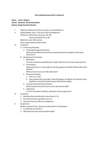 Semi-Detailed Lesson Plan in Science 6
Name: Jane S. Ologuin
School: Nazareth ElementarySchool
District: Sergio OsmeñaII District
I. Objective:Observe the starsasto color,size andbrightness.
II. SubjectMatter:Stars,: TheirSize,ColorandBrightness
Reference:TMIntothe Future pp.153-154
Science andHealthVI,p.247
Materials:a pair of binoculars
Value:appreciate the worksof God
III. Procedure:
A. PreliminaryActivities:
1. Checkingof Assignment/review
What are the differentinstrumentsusedby astronomerstogatherinformation
aboutstars?
B. Developmental Activities
1. Motivation:
You have sometimeswatchedstarsat night. Whatare some of your observations?
2. Presentation
Observe the starsina clearnightsky.Do theyappearto twinkle?Whatmakesthem
twinkle?
What conclusionyoucanmake aboutstars?
3. Discussion/Analysis
a. The sun isa star.
b. Stars produce theirownlight.Those thatappear at nightdo not show the same
brightness. Some blink continuously,others flickerweakly.
4. ConceptFormation/Generalization
What characteristicsof the stars can be observed atnight?
5. Application
In termsof weathercondition,whatdoesastarrynightmean?
IV. Evaluation:
1. Besidesyellow,identifyothercolorof stars.(1-3)
2. Describe howstarsmay differasto size.
3. Describe howstarsdifferasto brightness.
V. Assignment:
Observe agroup of stars. Draw yourobservationinabondpaper.
1. In whatwaysstars differ?
2. Why dowe see starsonlyduringthe night?
 