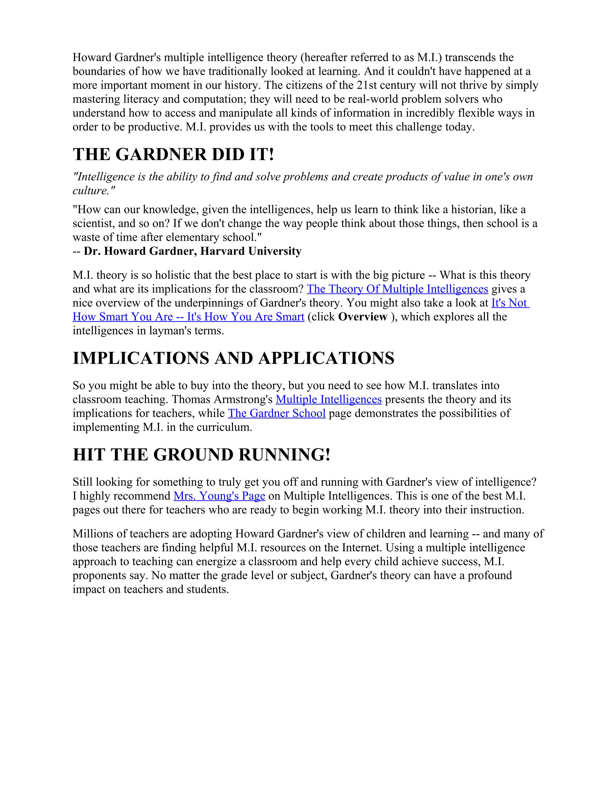 Howard Gardner's multiple intelligence theory (hereafter referred to as M.I.) transcends the
boundaries of how we have traditionally looked at learning. And it couldn't have happened at a
more important moment in our history. The citizens of the 21st century will not thrive by simply
mastering literacy and computation; they will need to be real-world problem solvers who
understand how to access and manipulate all kinds of information in incredibly flexible ways in
order to be productive. M.I. provides us with the tools to meet this challenge today.

THE GARDNER DID IT!
"Intelligence is the ability to find and solve problems and create products of value in one's own
culture."
"How can our knowledge, given the intelligences, help us learn to think like a historian, like a
scientist, and so on? If we don't change the way people think about those things, then school is a
waste of time after elementary school."
-- Dr. Howard Gardner, Harvard University
M.I. theory is so holistic that the best place to start is with the big picture -- What is this theory
and what are its implications for the classroom? The Theory Of Multiple Intelligences gives a
nice overview of the underpinnings of Gardner's theory. You might also take a look at It's Not
How Smart You Are -- It's How You Are Smart (click Overview ), which explores all the
intelligences in layman's terms.

IMPLICATIONS AND APPLICATIONS
So you might be able to buy into the theory, but you need to see how M.I. translates into
classroom teaching. Thomas Armstrong's Multiple Intelligences presents the theory and its
implications for teachers, while The Gardner School page demonstrates the possibilities of
implementing M.I. in the curriculum.

HIT THE GROUND RUNNING!
Still looking for something to truly get you off and running with Gardner's view of intelligence?
I highly recommend Mrs. Young's Page on Multiple Intelligences. This is one of the best M.I.
pages out there for teachers who are ready to begin working M.I. theory into their instruction.
Millions of teachers are adopting Howard Gardner's view of children and learning -- and many of
those teachers are finding helpful M.I. resources on the Internet. Using a multiple intelligence
approach to teaching can energize a classroom and help every child achieve success, M.I.
proponents say. No matter the grade level or subject, Gardner's theory can have a profound
impact on teachers and students.
 