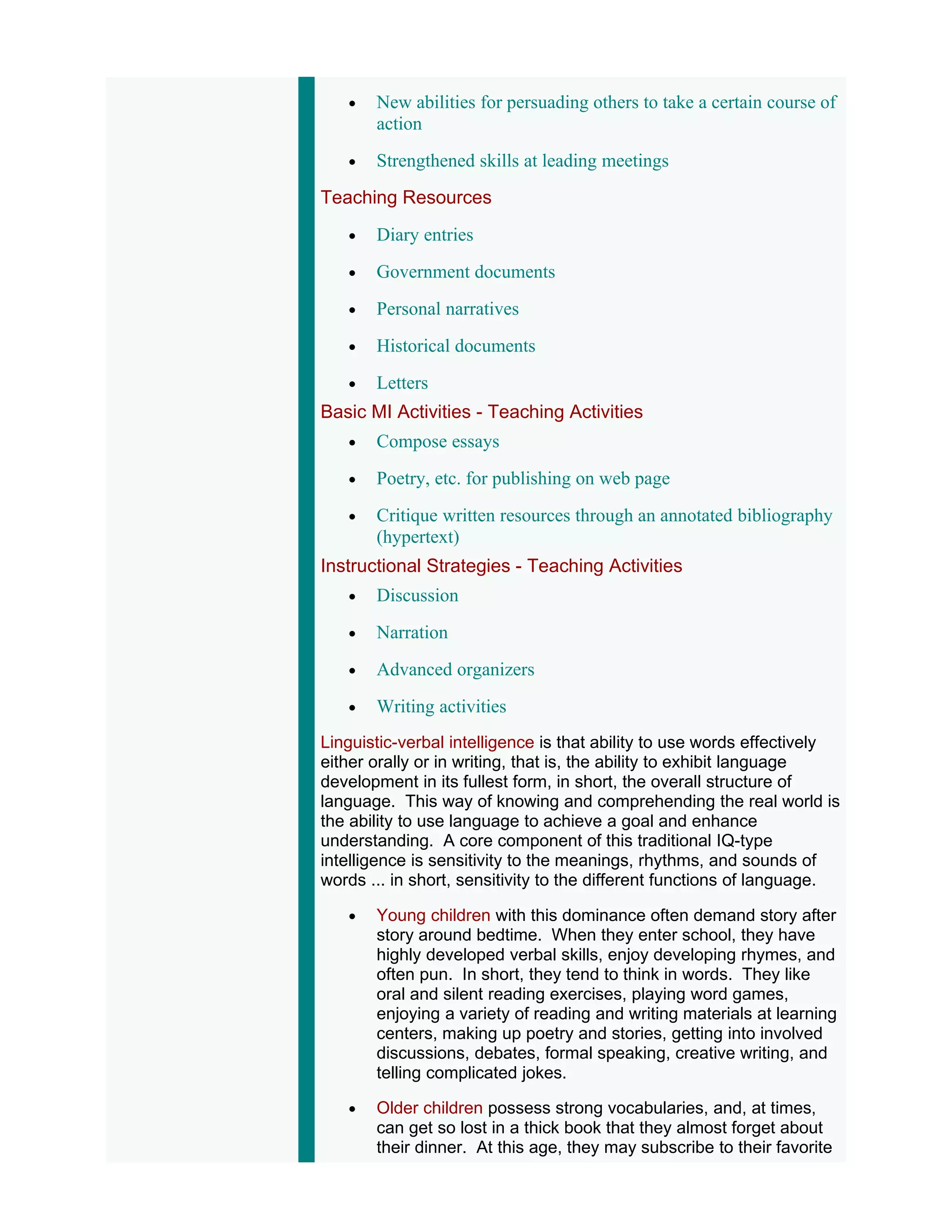 •   New abilities for persuading others to take a certain course of
       action
   •   Strengthened skills at leading meetings
Teaching Resources
   •   Diary entries
   •   Government documents
   •   Personal narratives
   •   Historical documents
   •   Letters
Basic MI Activities - Teaching Activities
   •   Compose essays
   •   Poetry, etc. for publishing on web page
   •   Critique written resources through an annotated bibliography
       (hypertext)
Instructional Strategies - Teaching Activities
   •   Discussion
   •   Narration
   •   Advanced organizers
   •   Writing activities
Linguistic-verbal intelligence is that ability to use words effectively
either orally or in writing, that is, the ability to exhibit language
development in its fullest form, in short, the overall structure of
language. This way of knowing and comprehending the real world is
the ability to use language to achieve a goal and enhance
understanding. A core component of this traditional IQ-type
intelligence is sensitivity to the meanings, rhythms, and sounds of
words ... in short, sensitivity to the different functions of language.

   •   Young children with this dominance often demand story after
       story around bedtime. When they enter school, they have
       highly developed verbal skills, enjoy developing rhymes, and
       often pun. In short, they tend to think in words. They like
       oral and silent reading exercises, playing word games,
       enjoying a variety of reading and writing materials at learning
       centers, making up poetry and stories, getting into involved
       discussions, debates, formal speaking, creative writing, and
       telling complicated jokes.

   •   Older children possess strong vocabularies, and, at times,
       can get so lost in a thick book that they almost forget about
       their dinner. At this age, they may subscribe to their favorite
 
