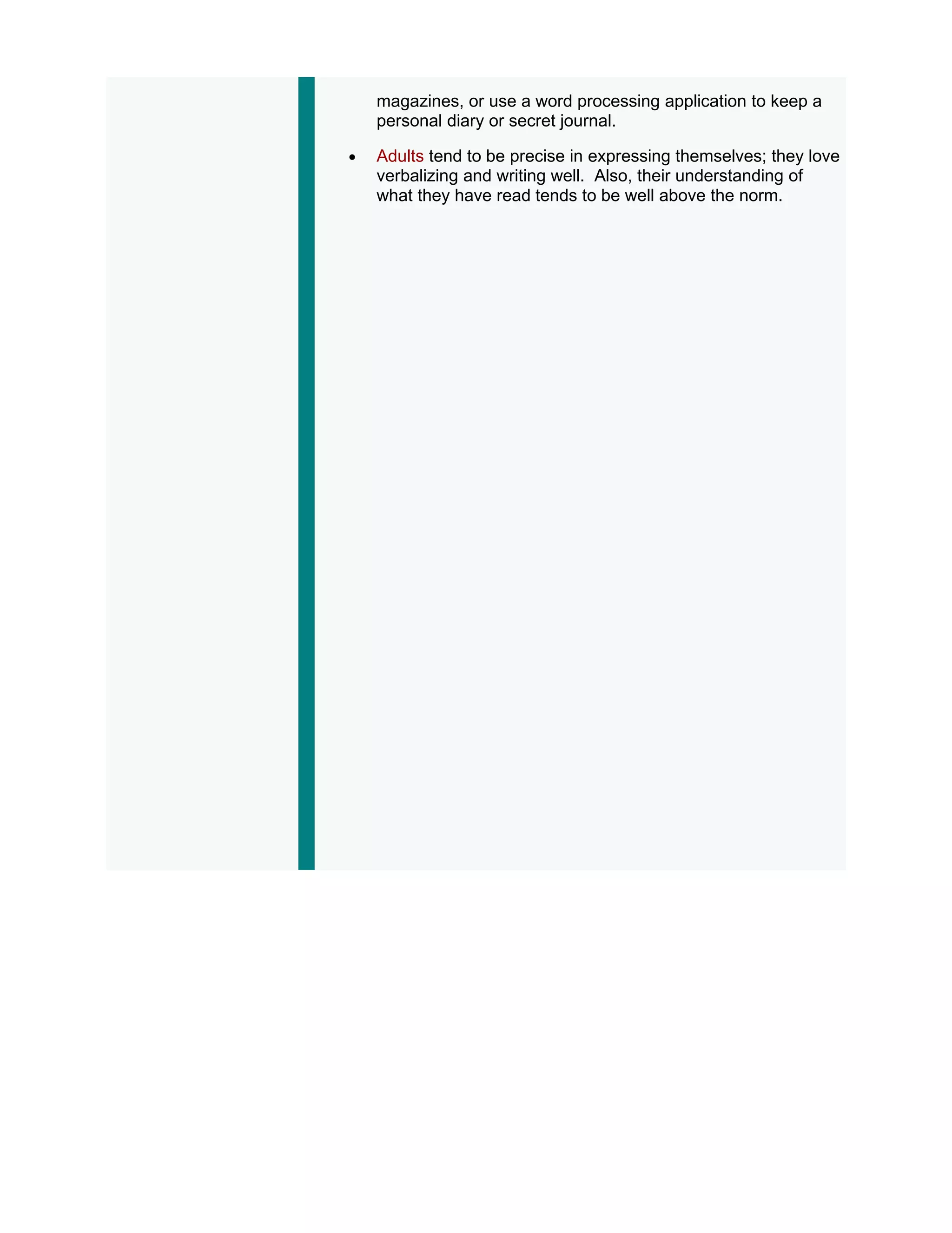 magazines, or use a word processing application to keep a
    personal diary or secret journal.

•   Adults tend to be precise in expressing themselves; they love
    verbalizing and writing well. Also, their understanding of
    what they have read tends to be well above the norm.
 