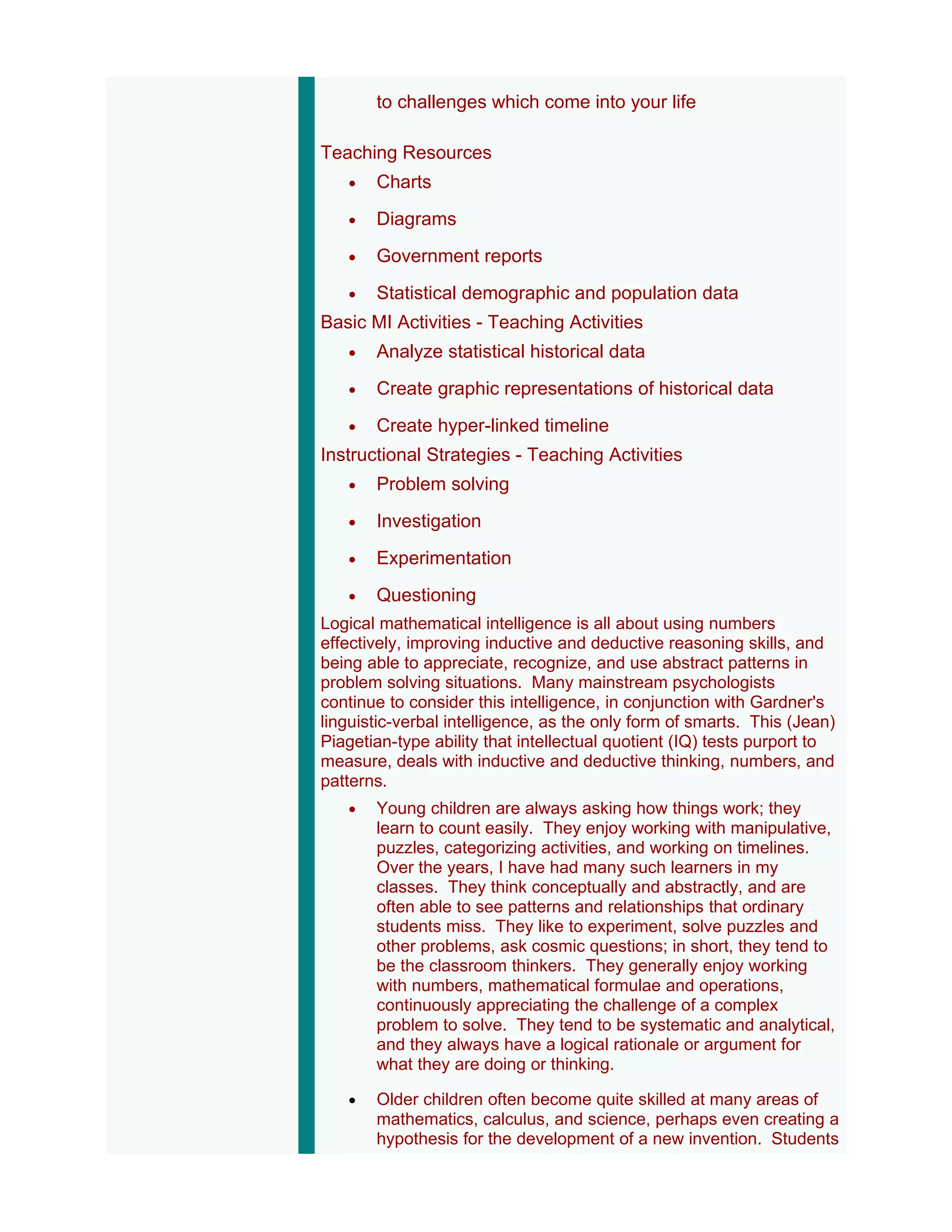 to challenges which come into your life

Teaching Resources
   •   Charts
   •   Diagrams
   •   Government reports
   •   Statistical demographic and population data
Basic MI Activities - Teaching Activities
   •   Analyze statistical historical data
   •   Create graphic representations of historical data
   •   Create hyper-linked timeline
Instructional Strategies - Teaching Activities
   •   Problem solving
   •   Investigation
   •   Experimentation
   •   Questioning
Logical mathematical intelligence is all about using numbers
effectively, improving inductive and deductive reasoning skills, and
being able to appreciate, recognize, and use abstract patterns in
problem solving situations. Many mainstream psychologists
continue to consider this intelligence, in conjunction with Gardner's
linguistic-verbal intelligence, as the only form of smarts. This (Jean)
Piagetian-type ability that intellectual quotient (IQ) tests purport to
measure, deals with inductive and deductive thinking, numbers, and
patterns.
   •   Young children are always asking how things work; they
       learn to count easily. They enjoy working with manipulative,
       puzzles, categorizing activities, and working on timelines.
       Over the years, I have had many such learners in my
       classes. They think conceptually and abstractly, and are
       often able to see patterns and relationships that ordinary
       students miss. They like to experiment, solve puzzles and
       other problems, ask cosmic questions; in short, they tend to
       be the classroom thinkers. They generally enjoy working
       with numbers, mathematical formulae and operations,
       continuously appreciating the challenge of a complex
       problem to solve. They tend to be systematic and analytical,
       and they always have a logical rationale or argument for
       what they are doing or thinking.

   •   Older children often become quite skilled at many areas of
       mathematics, calculus, and science, perhaps even creating a
       hypothesis for the development of a new invention. Students
 
