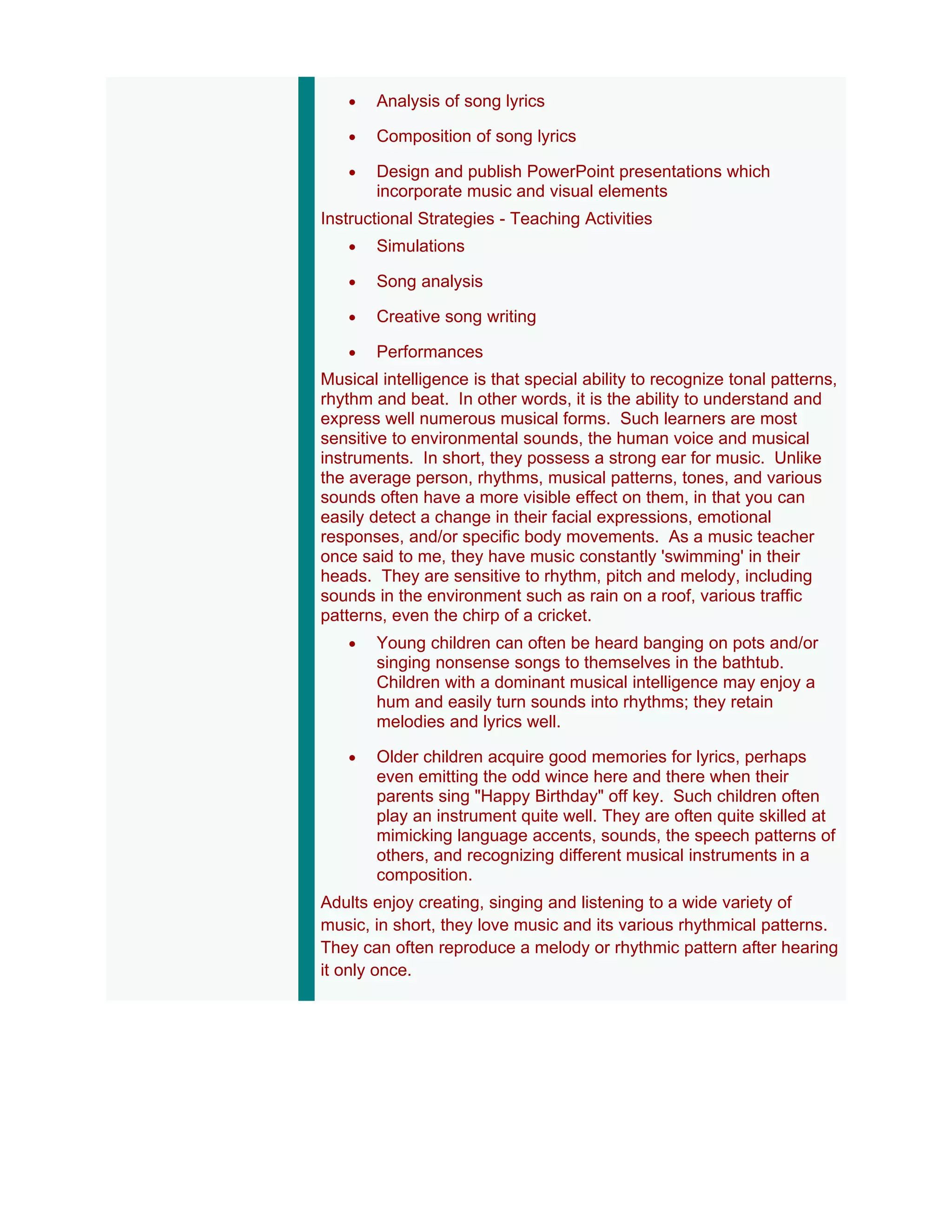 •   Analysis of song lyrics

   •   Composition of song lyrics

   •   Design and publish PowerPoint presentations which
       incorporate music and visual elements
Instructional Strategies - Teaching Activities
   •   Simulations

   •   Song analysis

   •   Creative song writing

   •   Performances
Musical intelligence is that special ability to recognize tonal patterns,
rhythm and beat. In other words, it is the ability to understand and
express well numerous musical forms. Such learners are most
sensitive to environmental sounds, the human voice and musical
instruments. In short, they possess a strong ear for music. Unlike
the average person, rhythms, musical patterns, tones, and various
sounds often have a more visible effect on them, in that you can
easily detect a change in their facial expressions, emotional
responses, and/or specific body movements. As a music teacher
once said to me, they have music constantly 'swimming' in their
heads. They are sensitive to rhythm, pitch and melody, including
sounds in the environment such as rain on a roof, various traffic
patterns, even the chirp of a cricket.
   •   Young children can often be heard banging on pots and/or
       singing nonsense songs to themselves in the bathtub.
       Children with a dominant musical intelligence may enjoy a
       hum and easily turn sounds into rhythms; they retain
       melodies and lyrics well.

   •   Older children acquire good memories for lyrics, perhaps
       even emitting the odd wince here and there when their
       parents sing "Happy Birthday" off key. Such children often
       play an instrument quite well. They are often quite skilled at
       mimicking language accents, sounds, the speech patterns of
       others, and recognizing different musical instruments in a
       composition.
Adults enjoy creating, singing and listening to a wide variety of
music, in short, they love music and its various rhythmical patterns.
They can often reproduce a melody or rhythmic pattern after hearing
it only once.
 