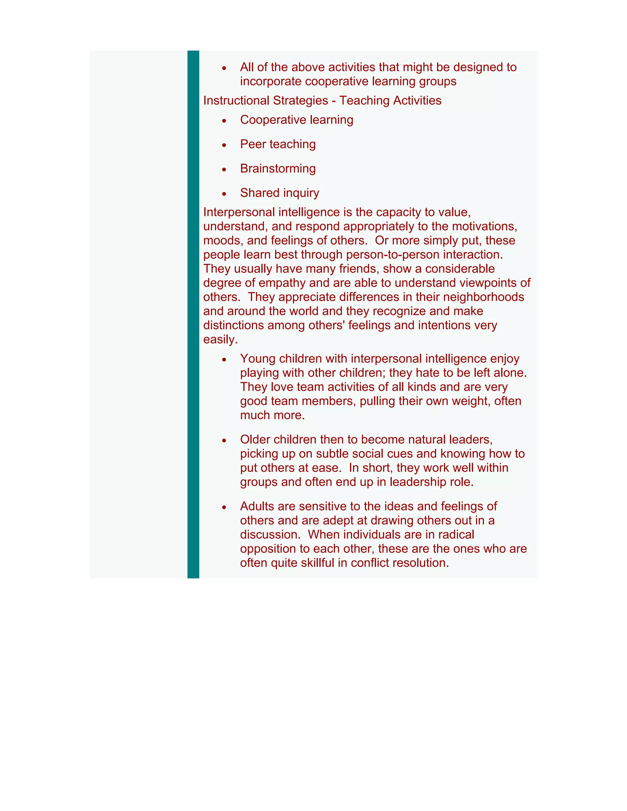 •   All of the above activities that might be designed to
       incorporate cooperative learning groups
Instructional Strategies - Teaching Activities
   •   Cooperative learning
   •   Peer teaching
   •   Brainstorming
   •   Shared inquiry
Interpersonal intelligence is the capacity to value,
understand, and respond appropriately to the motivations,
moods, and feelings of others. Or more simply put, these
people learn best through person-to-person interaction.
They usually have many friends, show a considerable
degree of empathy and are able to understand viewpoints of
others. They appreciate differences in their neighborhoods
and around the world and they recognize and make
distinctions among others' feelings and intentions very
easily.
   •   Young children with interpersonal intelligence enjoy
       playing with other children; they hate to be left alone.
       They love team activities of all kinds and are very
       good team members, pulling their own weight, often
       much more.
   •   Older children then to become natural leaders,
       picking up on subtle social cues and knowing how to
       put others at ease. In short, they work well within
       groups and often end up in leadership role.
   •   Adults are sensitive to the ideas and feelings of
       others and are adept at drawing others out in a
       discussion. When individuals are in radical
       opposition to each other, these are the ones who are
       often quite skillful in conflict resolution.
 