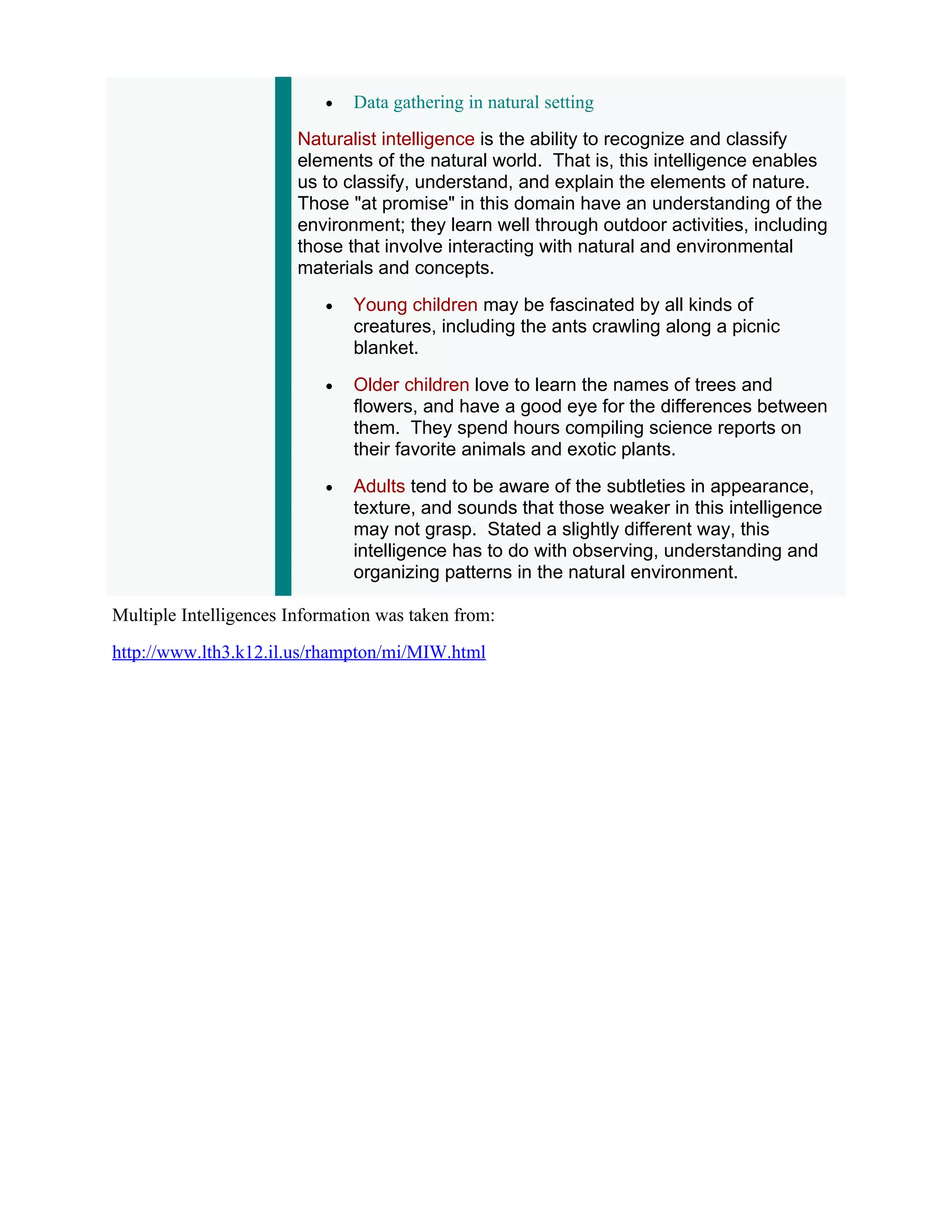 •   Data gathering in natural setting
                        Naturalist intelligence is the ability to recognize and classify
                        elements of the natural world. That is, this intelligence enables
                        us to classify, understand, and explain the elements of nature.
                        Those "at promise" in this domain have an understanding of the
                        environment; they learn well through outdoor activities, including
                        those that involve interacting with natural and environmental
                        materials and concepts.
                           •   Young children may be fascinated by all kinds of
                               creatures, including the ants crawling along a picnic
                               blanket.
                           •   Older children love to learn the names of trees and
                               flowers, and have a good eye for the differences between
                               them. They spend hours compiling science reports on
                               their favorite animals and exotic plants.
                           •   Adults tend to be aware of the subtleties in appearance,
                               texture, and sounds that those weaker in this intelligence
                               may not grasp. Stated a slightly different way, this
                               intelligence has to do with observing, understanding and
                               organizing patterns in the natural environment.

Multiple Intelligences Information was taken from:
http://www.lth3.k12.il.us/rhampton/mi/MIW.html
 