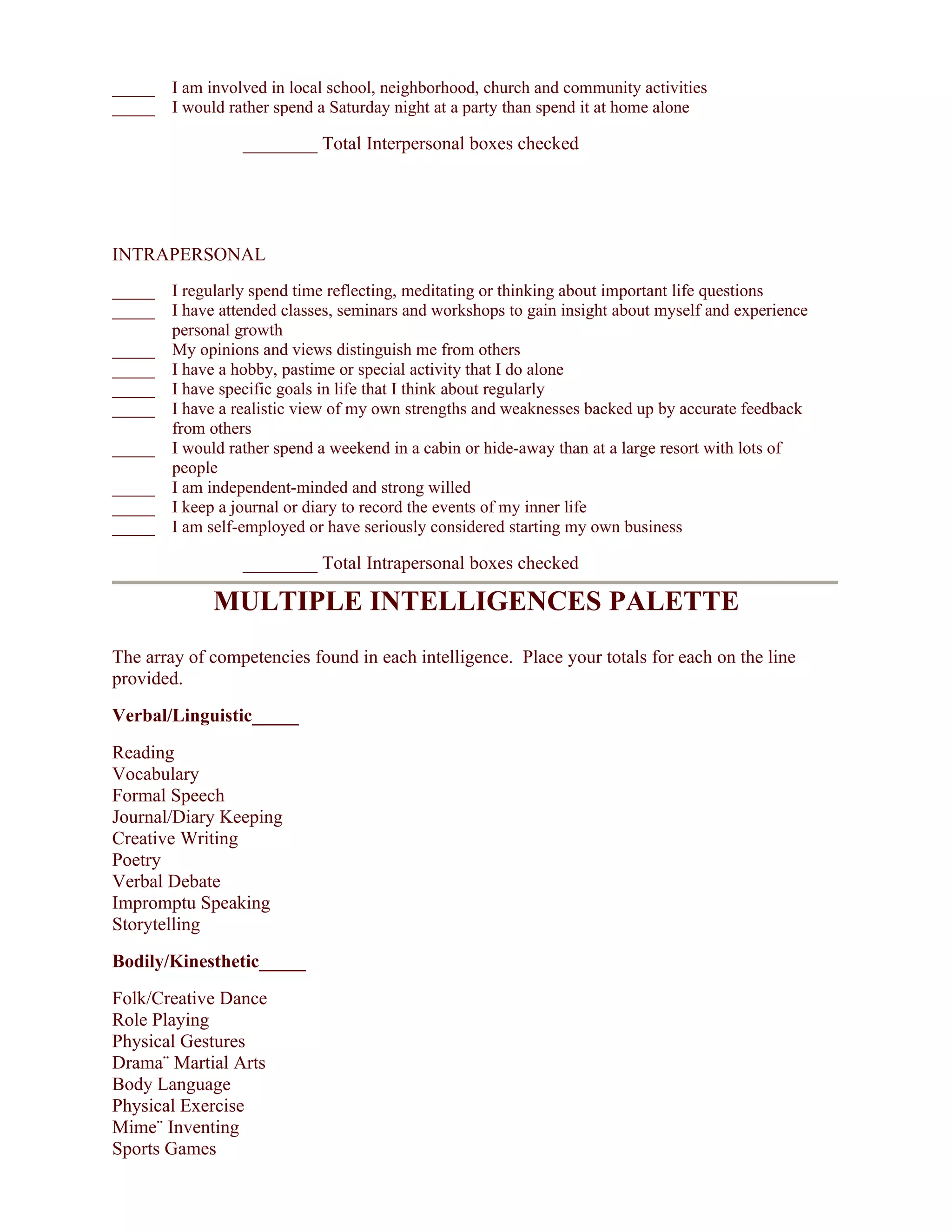 _____ I am involved in local school, neighborhood, church and community activities
_____ I would rather spend a Saturday night at a party than spend it at home alone

                  ________ Total Interpersonal boxes checked




INTRAPERSONAL
_____ I regularly spend time reflecting, meditating or thinking about important life questions
_____ I have attended classes, seminars and workshops to gain insight about myself and experience
      personal growth
_____ My opinions and views distinguish me from others
_____ I have a hobby, pastime or special activity that I do alone
_____ I have specific goals in life that I think about regularly
_____ I have a realistic view of my own strengths and weaknesses backed up by accurate feedback
      from others
_____ I would rather spend a weekend in a cabin or hide-away than at a large resort with lots of
      people
_____ I am independent-minded and strong willed
_____ I keep a journal or diary to record the events of my inner life
_____ I am self-employed or have seriously considered starting my own business

                  ________ Total Intrapersonal boxes checked

              MULTIPLE INTELLIGENCES PALETTE
The array of competencies found in each intelligence. Place your totals for each on the line
provided.
Verbal/Linguistic_____
Reading
Vocabulary
Formal Speech
Journal/Diary Keeping
Creative Writing
Poetry
Verbal Debate
Impromptu Speaking
Storytelling
Bodily/Kinesthetic_____
Folk/Creative Dance
Role Playing
Physical Gestures
Drama¨ Martial Arts
Body Language
Physical Exercise
Mime¨ Inventing
Sports Games
 