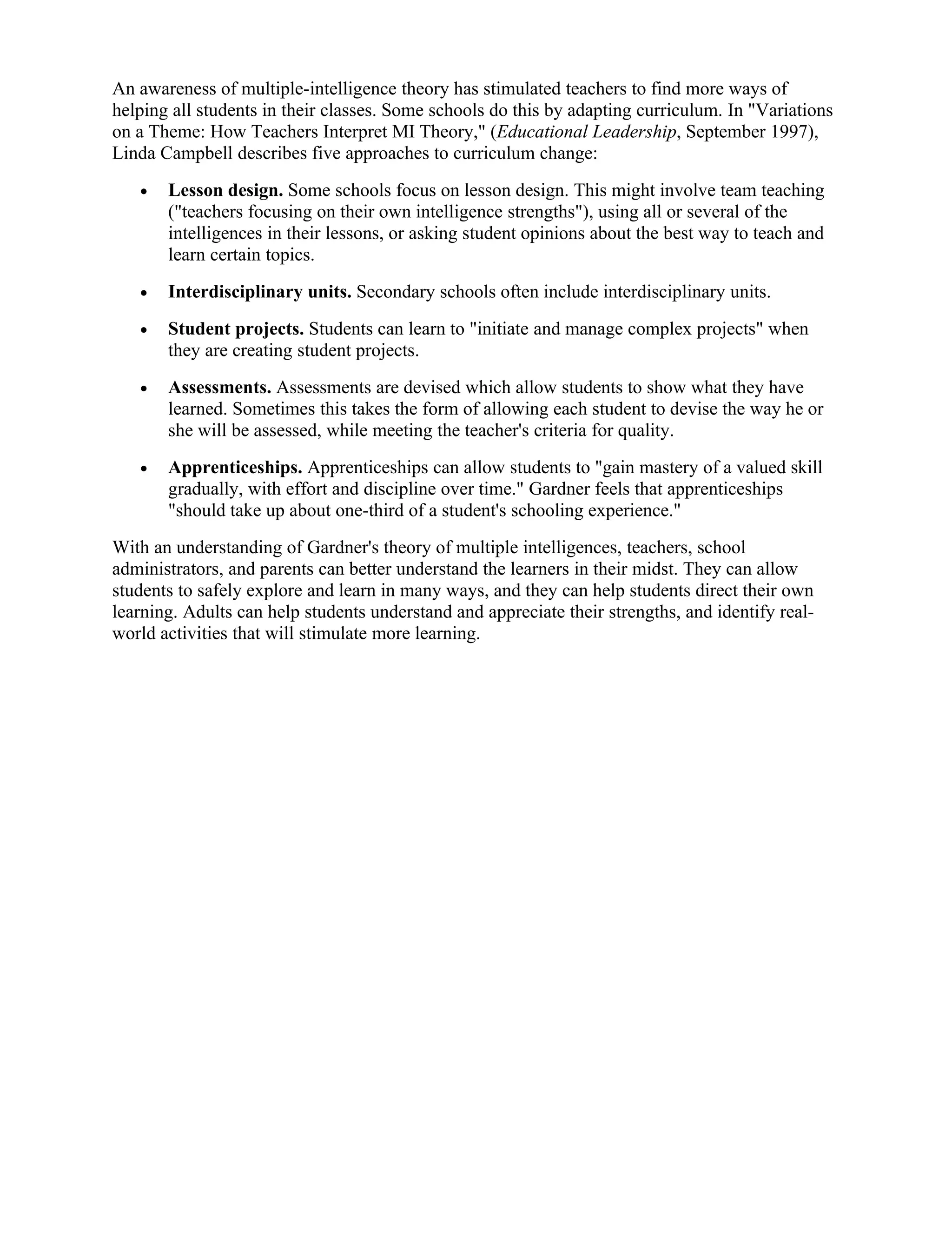 An awareness of multiple-intelligence theory has stimulated teachers to find more ways of
helping all students in their classes. Some schools do this by adapting curriculum. In "Variations
on a Theme: How Teachers Interpret MI Theory," (Educational Leadership, September 1997),
Linda Campbell describes five approaches to curriculum change:
   •   Lesson design. Some schools focus on lesson design. This might involve team teaching
       ("teachers focusing on their own intelligence strengths"), using all or several of the
       intelligences in their lessons, or asking student opinions about the best way to teach and
       learn certain topics.
   •   Interdisciplinary units. Secondary schools often include interdisciplinary units.
   •   Student projects. Students can learn to "initiate and manage complex projects" when
       they are creating student projects.
   •   Assessments. Assessments are devised which allow students to show what they have
       learned. Sometimes this takes the form of allowing each student to devise the way he or
       she will be assessed, while meeting the teacher's criteria for quality.
   •   Apprenticeships. Apprenticeships can allow students to "gain mastery of a valued skill
       gradually, with effort and discipline over time." Gardner feels that apprenticeships
       "should take up about one-third of a student's schooling experience."
With an understanding of Gardner's theory of multiple intelligences, teachers, school
administrators, and parents can better understand the learners in their midst. They can allow
students to safely explore and learn in many ways, and they can help students direct their own
learning. Adults can help students understand and appreciate their strengths, and identify real-
world activities that will stimulate more learning.
 