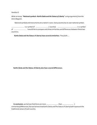 Handout3
Write an essay “National symbols- KartlisDedaand the Statue of Liberty” using argumentsfromthe
Venn Diagram.
National symbolsandmonumentsare anation’sicons.Everycountryhasits ownnational symbol.
………………………….. isa symbol of ……………………………( country). …………………………………………..is a symbol
of ………………………… .I wouldlike tocompare andshow similaritiesanddifferencesbetweenthese two
countries.
Kartlis Deda and the Statue of Liberty have several similarities.Theyboth…..
Kartlis Deda and the Statue ofLiberty also have several differences.
In conclusion,we believe thatthere are more ………………………… than ………………………. .(
similarities/differences).Butwe believe thatKartlisDeda andThe Statue of Libertybothrepresentthe
traditional valuesof eachcountry.
 