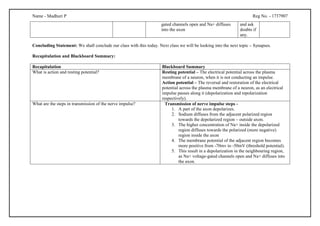 Name - Madhuri P Reg No. - 1737907
gated channels open and Na+ diffuses
into the axon
and ask
doubts if
any.
Concluding Statement: We shall conclude our class with this today. Next class we will be looking into the next topic – Synapses.
Recapitulation and Blackboard Summary:
Recapitulation Blackboard Summary
What is action and resting potential? Resting potential – The electrical potential across the plasma
membrane of a neuron, when it is not conducting an impulse.
Action potential – The reversal and restoration of the electrical
potential across the plasma membrane of a neuron, as an electrical
impulse passes along it (depolarization and repolarization
respectively).
What are the steps in transmission of the nerve impulse? Transmission of nerve impulse steps -
1. A part of the axon depolarizes.
2. Sodium diffuses from the adjacent polarized region
towards the depolarized region – outside axon.
3. The higher concentration of Na+ inside the depolarized
region diffuses towards the polarized (more negative)
region inside the axon
4. The membrane potential of the adjacent region becomes
more positive from -70mv to -50mV (threshold potential).
5. This result in a depolarization in the neighbouring region,
as Na+ voltage-gated channels open and Na+ diffuses into
the axon.
 