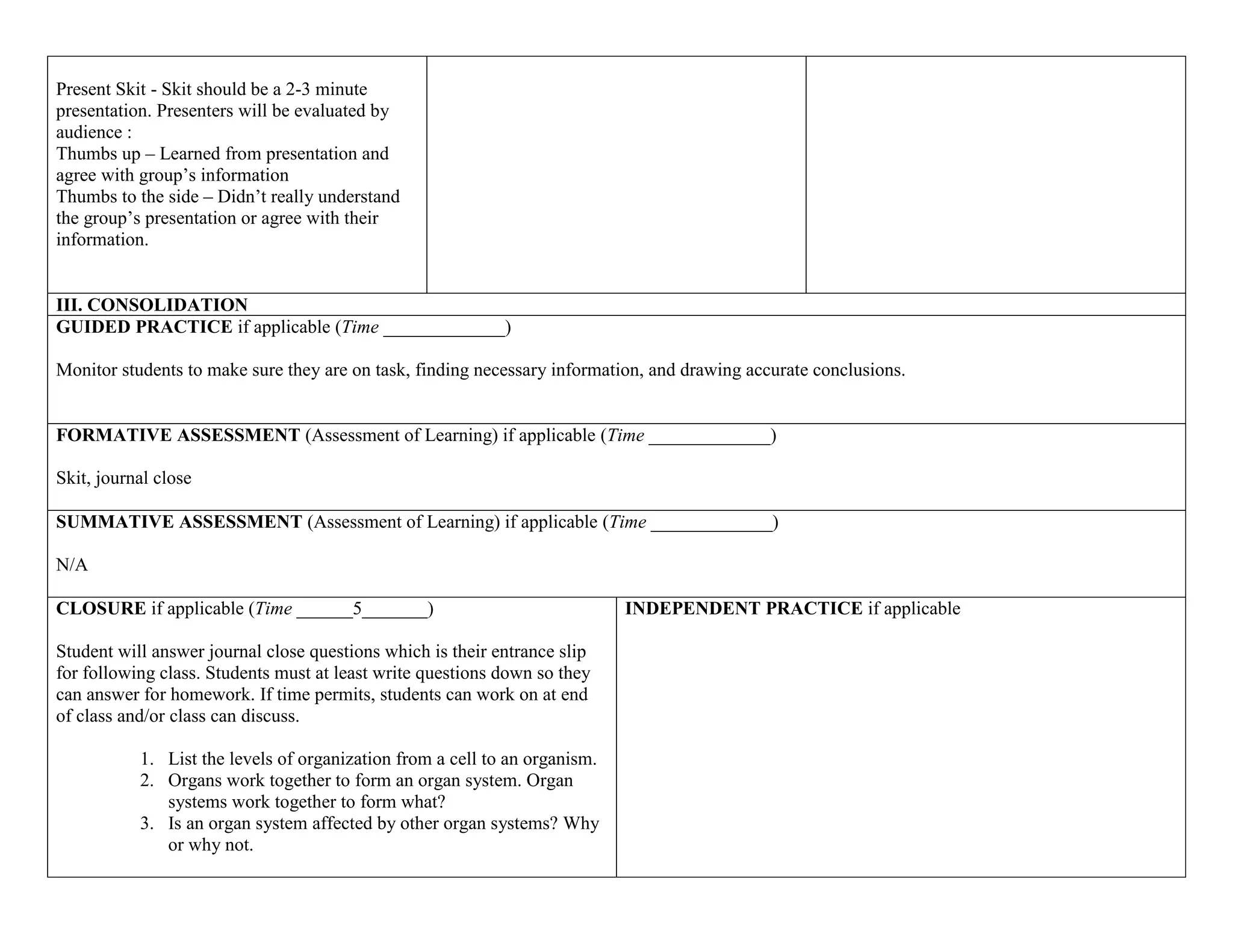 Present Skit - Skit should be a 2-3 minute
presentation. Presenters will be evaluated by
audience :
Thumbs up – Learned from presentation and
agree with group’s information
Thumbs to the side – Didn’t really understand
the group’s presentation or agree with their
information.

III. CONSOLIDATION
GUIDED PRACTICE if applicable (Time _____________)
Monitor students to make sure they are on task, finding necessary information, and drawing accurate conclusions.

FORMATIVE ASSESSMENT (Assessment of Learning) if applicable (Time _____________)
Skit, journal close
SUMMATIVE ASSESSMENT (Assessment of Learning) if applicable (Time _____________)
N/A
CLOSURE if applicable (Time ______5_______)
Student will answer journal close questions which is their entrance slip
for following class. Students must at least write questions down so they
can answer for homework. If time permits, students can work on at end
of class and/or class can discuss.
1. List the levels of organization from a cell to an organism.
2. Organs work together to form an organ system. Organ
systems work together to form what?
3. Is an organ system affected by other organ systems? Why
or why not.

INDEPENDENT PRACTICE if applicable

 