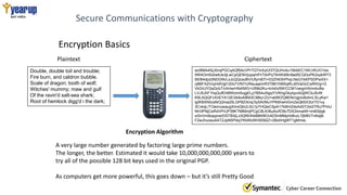 Secure Communications with Cryptography
Encryption Basics
Double, double toil and trouble;
Fire burn, and caldron bubble.
Scale of dragon; tooth of wolf;
Witches' mummy; maw and gulf
Of the ravin'd salt-sea shark;
Root of hemlock digg'd i the dark;
Plaintext
wcBMA4SjJ0nqPGCqAQf5AcVPrTQTmXyfJI3TQUHv4u15klbEC1WLhRJ/O1es
tIW4Om5o0wtUe3jLwCpQENVjupqmFhTdvPqT6nWdI6n9ad5CQGoPK2xykWY3
95/B4dpz0NDGfA/LsJcQQcsoBV/UfymBTI+03ZhN3hPhqLNsGYkKPSDPwXX+
cj86FX2VzyHdlVgt120oTVN7rUReuaamrR3TB61hMSqRLd0VaGcCwfhtVg+G
VkDrUYQqGcbT/chHwrHfoKMG+Ufi9k2Ku+k/ii4Iz5W/CCM1neqpHXmnbvBe
LVJ5JhF1hqQufEhtBWzim5ujgELp7B54u5igqY/VKhgGkylqzvbQjWCbJ5vW
K9LAQQFvXnEYA12E3A4oA9NI3C9Bq+ZU+ia0WZQ8ENn/gjclv6ohnLSLyKw1
lgWBXN9JsNOj3nia25LGP9ZiXnq/3y5AI/MuYPK6hwhIGmZeQ6SX3UrT01xy
3CvkqL/TOeznuwaugXmxQbUL0U1pTHQwCSpA17kl6HZdoAA0T2sI2TRu7PmU
NH3PNjCeRdVPrUP39KTMtMmjPCgC8LK/BuAo/fO9c7DS3mnaiW+im83ijIgk
o/0nVm9oippne/DSTBXjLz3Qf5HhkB8W8OrADSnMMpHdfuvL7jM9VTnKejtk
F2wJhuosuAAT2JpN5PdojYKbWzWH0092Z+2BohHgW71gMmsL
Ciphertext
Encryption Algorithm
A very large number generated by factoring large prime numbers.
The longer, the better. Estimated it would take 10,000,000,000,000 years to
try all of the possible 128 bit keys used in the original PGP.
As computers get more powerful, this goes down – but it’s still Pretty Good
 
