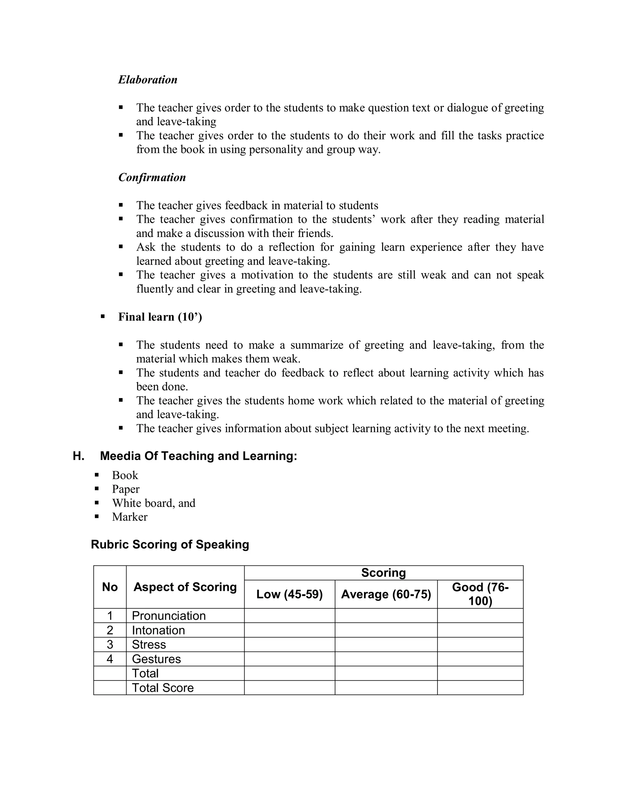 Elaboration

                    The teacher gives order to the students to make question text or dialogue of greeting
                     and leave-taking
                    The teacher gives order to the students to do their work and fill the tasks practice
                     from the book in using personality and group way.

                 Confirmation

                    The teacher gives feedback in material to students
                    The teacher gives confirmation to the students’ work after they reading material
                     and make a discussion with their friends.
                    Ask the students to do a reflection for gaining learn experience after they have
                     learned about greeting and leave-taking.
                    The teacher gives a motivation to the students are still weak and can not speak
                     fluently and clear in greeting and leave-taking.

                Final learn (10’)

                    The students need to make a summarize of greeting and leave-taking, from the
                     material which makes them weak.
                    The students and teacher do feedback to reflect about learning activity which has
                     been done.
                    The teacher gives the students home work which related to the material of greeting
                     and leave-taking.
                    The teacher gives information about subject learning activity to the next meeting.

H.       Meedia Of Teaching and Learning:
            Book
            Paper
            White board, and
            Marker

     Rubric Scoring of Speaking

                                                                   Scoring
         No          Aspect of Scoring                                                Good (76-
                                              Low (45-59)      Average (60-75)
                                                                                        100)
             1       Pronunciation
             2       Intonation
             3       Stress
             4       Gestures
                     Total
                     Total Score
 