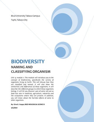 BicolUniversity Tabaco Campus
Tayhi, Tabaco City
BIODIVERSITY
NAMING AND
CLASSIFYING ORGANISM
Unit 4; module 1: This module will introduce you to the
concept of biodiversity, specifically the variety of
organisms living on Earth. This will discuss how they
are classified and named. It will also show the
similarities and differences of these organisms. It will
describe the different groups to which these organisms
belong. It will let you discover uses of some not just as
food but also in medicine, agriculture, industries and
the ecosystems where they are present. In addition,
you will know about the harmful effects of some to
other organisms.
By: GinaG. Vargas; BSED BIOLOGICAL SCIENCE3
3/5/2014
 
