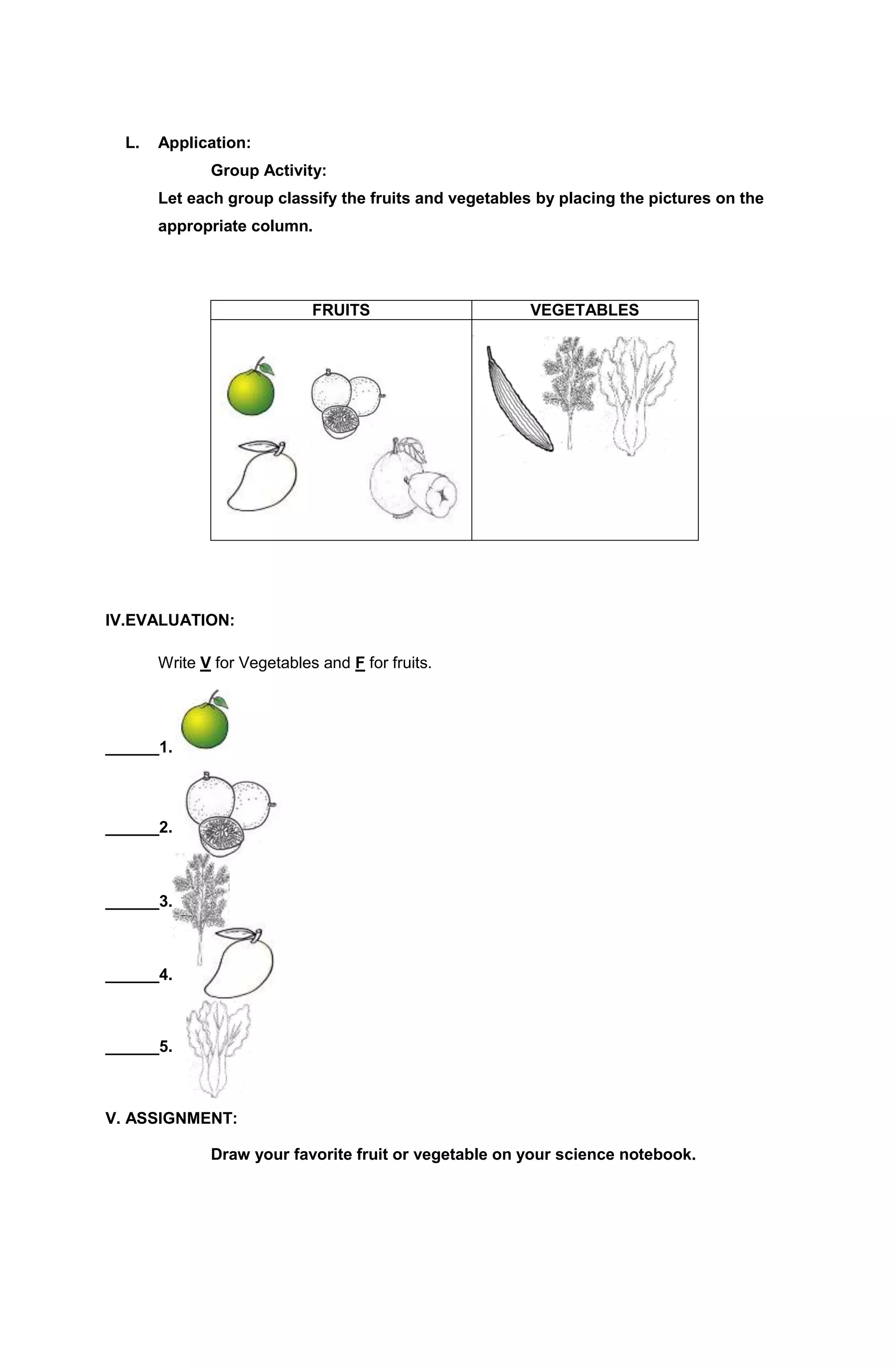 L. Application: 
Group Activity: 
Let each group classify the fruits and vegetables by placing the pictures on the 
appropriate column. 
FRUITS VEGETABLES 
IV.EVALUATION: 
Write V for Vegetables and F for fruits. 
______1. 
______2. _______2. 
______3. 
______4. 
______5. 
V. ASSIGNMENT: 
Draw your favorite fruit or vegetable on your science notebook. 
