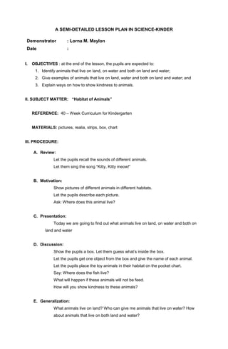 A SEMI-DETAILED LESSON PLAN IN SCIENCE-KINDER 
Demonstrator : Lorna M. Maylon 
Date : 
I. OBJECTIVES : at the end of the lesson, the pupils are expected to: 
1. Identify animals that live on land, on water and both on land and water; 
2. Give examples of animals that live on land, water and both on land and water; and 
3. Explain ways on how to show kindness to animals. 
II. SUBJECT MATTER: “Habitat of Animals” 
REFERENCE: 40 – Week Curriculum for Kindergarten 
MATERIALS: pictures, realia, strips, box, chart 
III. PROCEDURE: 
A. Review: 
Let the pupils recall the sounds of different animals. 
Let them sing the song “Kitty, Kitty meow!” 
B. Motivation: 
Show pictures of different animals in different habitats. 
Let the pupils describe each picture. 
Ask: Where does this animal live? 
C. Presentation: 
Today we are going to find out what animals live on land, on water and both on 
land and water 
D. Discussion: 
Show the pupils a box. Let them guess what’s inside the box. 
Let the pupils get one object from the box and give the name of each animal. 
Let the pupils place the toy animals in their habitat on the pocket chart. 
Say: Where does the fish live? 
What will happen if these animals will not be feed. 
How will you show kindness to these animals? 
E. Generalization: 
What animals live on land? Who can give me animals that live on water? How 
about animals that live on both land and water? 
 