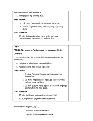 ang mga mag-aarl ay inaasahang:
   a. nakagagawa ng iskrip ng dula.
PROCEDURE:
        1. 1 0 mins: Pagpapakila ng ispiker sa worksyap

        2. 40 min: Pagkakaroon ng worksyap sa paggawa ng
           iskrip
EBALWASYON:
        10 min: Sa isang-kapat na papel isulat ang mga
        panuntunan sa pagsusulat nd iskrip ng dula.



Day 3

PAKSA: Worksyap sa Pagtatanghal ng nagawang Iskrip
LAYUNIN:
   Sa pamamagitan ng pagtatanghal, ang mga mag-aaral ay
inaasahang:
   a. nakatatanghal sa harap ng mga kaklase;
   b. nagagawa ang mga panuto ng ispiker
PROCEDURE:
            1. 5 mins: Paghahanda para sa presentasyon o
               ipapalabas.
            2. 20 mins: Pagpapalabas ng grupo ng inensayong
               dula sa harap ng klase
            3. 20 min: Susuriin ito ng ispiker at sasabihin ang mga
               pagkukulang ng mga grupo.
EBALWASYON:
        15 min: Mabilisang Indibidwal na pagtatanghal
        1. 10 segundong pagaakto sa kinatatayuan



Inihanda nina: Faycan, Joy F.,

                Mabanta, Rosemarie Gaile C.,

                Tapuro, Jharmange Maria Amor B.
 