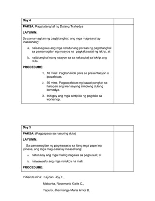 Day 4

PAKSA: Pagatatanghal ng Dulang Trahedya
LAYUNIN:
Sa pamamagitan ng pagtatanghal, ang mga mag-aaral ay
inaasahang:
   a. naisasagawa ang mga natutunang paraan ng pagtatanghal
      sa pamamagitan ng maayos na pagkakasulat ng iskrip, at
   b. naitatanghal nang naayon sa sa nakasulat sa iskrip ang
      dula.
PROCEDURE:
             1. 10 mins: Paghahanda para sa presentasyon o
                ipapalabas.
             2. 50 mins: Pagpapalabas ng bawat pangkat sa
                 harapan ang inensayong simpleng dulang
                 komedya.
             3. Ibibigay ang mga sertipiko ng pagdalo sa
                workshop.




Day 5

PAKSA: (Pagpapasa sa nasuring dula)
LAYUNIN:
   Sa pamamagitan ng pagwawasto sa ilang mga papel na
ipinasa, ang mga mag-aaral ay inaasahang:
   a. natutukoy ang mga maling nagawa sa pagsusuri; at

   b. naiwawasto ang mga natukoy na mali.

PROCEDURE:


Inihanda nina: Faycan, Joy F.,

              Mabanta, Rosemarie Gaile C.,

              Tapuro, Jharmange Maria Amor B.
 