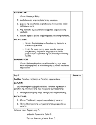 PAGGANYAK:
        15 min: Message Relay
   1. Magkakagrupo ang magkakahanay sa upuan.
   2. Ipapasa ng nasa harap ang nabasang mensahe sa papel
      na bigay ng guro.
   3. Ang mensahe ay ang karaniwang paksa sa panahon ng
      katutubo.
   4. Isusulat agad sa pisara ang pinagpasa-pasahang mensahe.
PROCEDURE:
           1. 30 min: Pagtatalakay sa Panahon ng Katutubo at
              Panahon ng Kastila
           2. 5 min: Sa isang buong papel isusulat ng mga
              magkatabing mag-aaral ang pagkakatulad at
              pagkakaiba sa panahon ng katutubo at panahon ng
              kastila.
EBALWASYON:
        10 min: Sa isang kapat na papel isususlat ng mga mag-
        aaral ang mga paksa at mahahalagang punto sa natalakay
        na panahon.



Day 3                                                            Remarks

PAKSA: Panahon ng Hapon at Panahon ng Amerikano
LAYUNIN:
  Sa pamamagitan ng pagtatalakay sa Panahon ng Hapon at
panahon ng Amerikano ang mga mag-aaral ay inaasahang:
   a. nakpagababahagi ng ideya sa mga paksang tinatalakay.

PROCEDURE:
   1. 40 min: Tatalakayin ng guro ang dalawang panahon
   2. 10 min: Brainstorming sa mga mahahalagang punto ng
      panahon

Inihanda nina: Faycan, Joy F.,

               Mabanta, Rosemarie Gaile C.,

               Tapuro, Jharmange Maria Amor B.
 