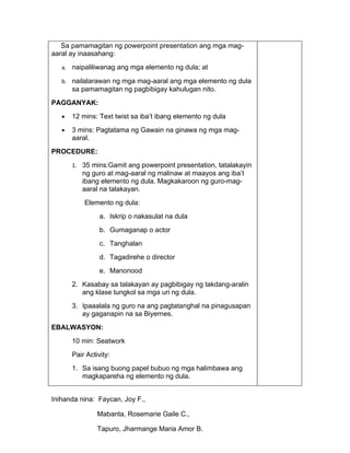 Sa pamamagitan ng powerpoint presentation ang mga mag-
aaral ay inaasahang:
   a. naipaliliwanag ang mga elemento ng dula; at

   b. nailalarawan ng mga mag-aaral ang mga elemento ng dula
       sa pamamagitan ng pagbibigay kahulugan nito.
PAGGANYAK:
   •   12 mins: Text twist sa iba’t ibang elemento ng dula
   •   3 mins: Pagtatama ng Gawain na ginawa ng mga mag-
       aaral.
PROCEDURE:
       1. 35 mins:Gamit ang powerpoint presentation, tatalakayin
          ng guro at mag-aaral ng malinaw at maayos ang iba’t
          ibang elemento ng dula. Magkakaroon ng guro-mag-
          aaral na talakayan.
           Elemento ng dula:
                 a. Iskrip o nakasulat na dula
                 b. Gumaganap o actor
                 c. Tanghalan
                 d. Tagadirehe o director
                 e. Manonood
       2. Kasabay sa talakayan ay pagbibigay ng takdang-aralin
          ang klase tungkol sa mga uri ng dula.
       3. Ipaaalala ng guro na ang pagtatanghal na pinagusapan
          ay gaganapin na sa Biyernes.
EBALWASYON:
       10 min: Seatwork
       Pair Activity:
       1. Sa isang buong papel bubuo ng mga halimbawa ang
          magkapareha ng elemento ng dula.


Inihanda nina: Faycan, Joy F.,

                Mabanta, Rosemarie Gaile C.,

                Tapuro, Jharmange Maria Amor B.
 