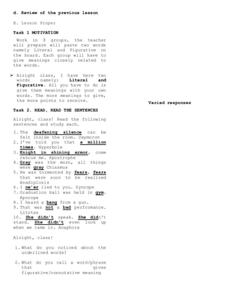 d. Review of the previous lesson
B. Lesson Proper
Task 1 MOTIVATION
Work in 8 groups, the teacher
will prepare will paste two words
namely Literal and Figurative on
the board. Each group will have to
give meanings closely related to
the words.
 Alright class, I have here two
words namely: Literal and
Figurative. All you have to do is
give them meanings with your own
words. The more meanings to give,
the more points to receive.
Task 2. READ, READ THE SENTENCES
Alright, class! Read the following
sentences and study each.
1. The deafening silence can be
felt inside the room. Oxymoron
2. I’ve told you that a million
times. Hyperbole
3. Knight in shining armor, come
rescue me. Apostrophe
4. Gray was the morn, all things
were gray Chiasmus
5. He was tormented by fears, fears
that were soon to be realized
Anadiplosis
6. I ne’er lied to you. Syncope
7. Graduation ball was held in gym.
Apocope
8. I heard a bang from a gun.
9. That was not a bad performance.
Litotes
10. She didn't speak. She didn't
stand. She didn't even look up
when we came in. Anaphora
Alright, class!
1. What do you noticed about the
underlined words?
2. What do you call a word/phrase
that gives
figurative/connotative meaning
Varied responses
 