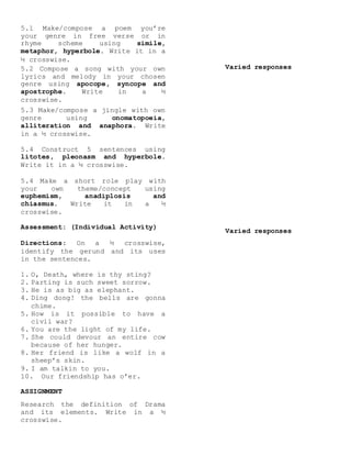 5.1 Make/compose a poem you’re
your genre in free verse or in
rhyme scheme using simile,
metaphor, hyperbole. Write it in a
½ crosswise.
5.2 Compose a song with your own
lyrics and melody in your chosen
genre using apocope, syncope and
apostrophe. Write in a ½
crosswise.
5.3 Make/compose a jingle with own
genre using onomatopoeia,
alliteration and anaphora. Write
in a ½ crosswise.
5.4 Construct 5 sentences using
litotes, pleonasm and hyperbole.
Write it in a ½ crosswise.
5.4 Make a short role play with
your own theme/concept using
euphemism, anadiplosis and
chiasmus. Write it in a ½
crosswise.
Assessment: (Individual Activity)
Directions: On a ½ crosswise,
identify the gerund and its uses
in the sentences.
1. O, Death, where is thy sting?
2. Parting is such sweet sorrow.
3. He is as big as elephant.
4. Ding dong! the bells are gonna
chime.
5. How is it possible to have a
civil war?
6. You are the light of my life.
7. She could devour an entire cow
because of her hunger.
8. Her friend is like a wolf in a
sheep’s skin.
9. I am talkin to you.
10. Our friendship has o’er.
ASSIGNMENT
Research the definition of Drama
and its elements. Write in a ½
crosswise.
Varied responses
Varied responses
 