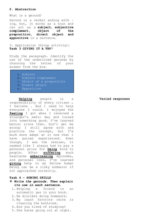 a. Subject
b. Subject Complement
c. Object of a preposition
d. Direct object
e. Appositive
2. Abstraction
What is a gerund?
Gerund is a verbal ending with –
ing, but, it works as a noun and
can act as a subject, subjective
complement, object of the
preposition, direct object and
appositive in a sentence.
3. Application (Group activity):
Task 3 GIVING IT A TRY!
Study the paragraph. Identify the
use of the underlined gerunds by
choosing the letter of your
answer from the box.
Helping people is a
responsibility of every citizen ,
I believe . And I used to help
everyone I could. I enjoyed the
feeling I got when I reversed a
stranger’s awful day and turned
into something good. I’ve learned
better since then. Don’t get me
wrong; I still agree with and
practice the concept, but I’m
much more adept at it now that I
have gained experienced. Even
though, I was the rescuer, it
seemed like I always had to pay a
personal price for being kind to
people. After suffering much
heartache embarrassing episodes,
and personal loss, I’ve learned
giving help to my fellow human
being can be a risky endeavor if
not approached correctly.
Task 4 – HONING SKILLS
 Write the gerunds. Then explain
its use in each sentence.
1. Helping a friend is an
automatic yes in your book.
2. He dislikes doing homework.
3. My least favorite chore is
cleaning the bathroom.
4. Are you tired of studying?
5. She hates going out at night.
Varied responses
 