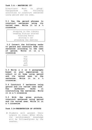 Task 5.A – MASTERING IT!
Directions: Work in group.
Use/perform the following
activities to construct sentences
using gerund and its uses.
5.1 Use the gerund phrases to
construct sentences using its
varied uses. Write it in a ½
crosswise.
5.2 Convert the following verbs
to gerund and construct them into
sentences according to the uses
of gerund. Write it in a ½
crosswise
5.3 Write a 2 or 3 paragraphs
based on your experiences in
school or at home using gerund
and its varied uses in the
sentences. Write it in a ½
crosswise.
5.4 Construct 5 sentences using
gerund and its varied uses each.
Use different verbs in
constructing the sentences. Write
it in a ½ crosswise
5.5 With the given picture,
construct sentences using gerund
and its varied uses. Write it in
a ½ crosswise
Task 5.B-PRESENTATION OF OUTPUTS
 Students will present their
outputs in class. After which,
the reinforcement knowledge
will be followed/given by the
teacher.
run
buy
sell
ask
wait
studying in the library
reading fiction stories
visiting Paris
driving a car
attending the meeting
 
