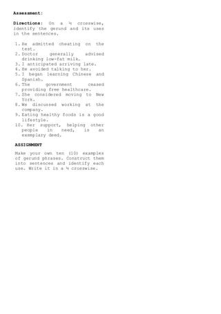 Assessment:
Directions: On a ½ crosswise,
identify the gerund and its uses
in the sentences.
1. He admitted cheating on the
test.
2. Doctor generally advised
drinking low-fat milk.
3. I anticipated arriving late.
4. He avoided talking to her.
5. I began learning Chinese and
Spanish.
6. The government ceased
providing free healthcare.
7. She considered moving to New
York.
8. We discussed working at the
company.
9. Eating healthy foods is a good
lifestyle.
10. Her support, helping other
people in need, is an
exemplary deed.
ASSIGNMENT
Make your own ten (10) examples
of gerund phrases. Construct them
into sentences and identify each
use. Write it in a ½ crosswise.
 