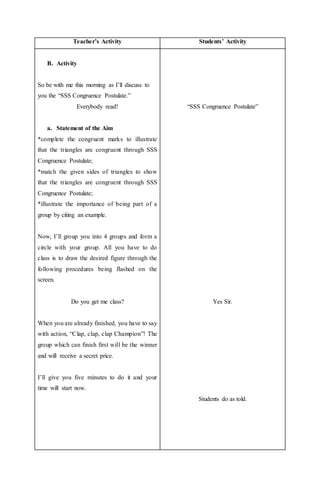 Teacher’s Activity Students’ Activity
B. Activity
So be with me this morning as I’ll discuss to
you the “SSS Congruence Postulate.”
Everybody read!
a. Statement of the Aim
*complete the congruent marks to illustrate
that the triangles are congruent through SSS
Congruence Postulate;
*match the given sides of triangles to show
that the triangles are congruent through SSS
Congruence Postulate;
*illustrate the importance of being part of a
group by citing an example.
Now, I’ll group you into 4 groups and form a
circle with your group. All you have to do
class is to draw the desired figure through the
following procedures being flashed on the
screen.
Do you get me class?
When you are already finished, you have to say
with action, “Clap, clap, clap Champion”! The
group which can finish first will be the winner
and will receive a secret price.
I’ll give you five minutes to do it and your
time will start now.
“SSS Congruence Postulate”
Yes Sir.
Students do as told.
 